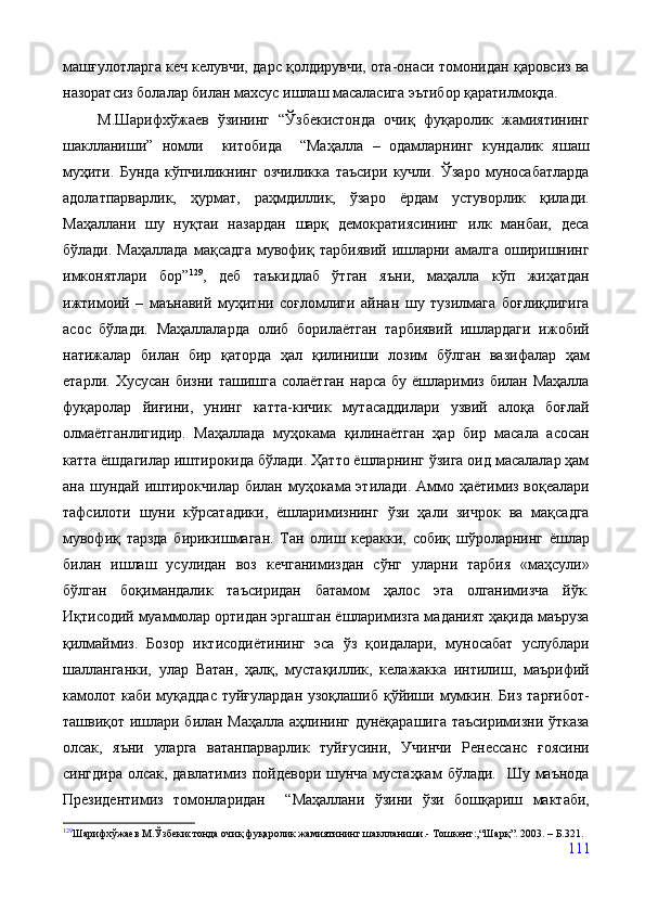 машғулотларга кеч келувчи, дарс қолдирувчи, ота-онаси томонидан қаровсиз ва
назоратсиз болалар билан махсус ишлаш масаласига эътибор қаратилмоқда.   
        М.Шарифхўжаев   ўзининг   “Ўзбекистонда   очиқ   фуқаролик   жамиятининг
шаклланиши”   номли     китобида     “Маҳалла   –   одамларнинг   кундалик   яшаш
муҳити.   Бунда   кўпчиликнинг   озчиликка   таъсири   кучли.   Ўзаро   муносабатларда
адолатпарварлик,   ҳурмат,   раҳмдиллик,   ўзаро   ёрдам   устуворлик   қилади.
Маҳаллани   шу   нуқтаи   назардан   шарқ   демократиясининг   илк   манбаи,   деса
бўлади.  Маҳаллада  мақсадга   мувофиқ  тарбиявий  ишларни  амалга  оширишнинг
имконятлари   бор” 129
,   деб   таъкидлаб   ўтган   яъни,   маҳалла   кўп   жиҳатдан
ижтимоий   –   маънавий   муҳитни   соғломлиги   айнан   шу   тузилмага   боғлиқлигига
асос   бўлади.   Маҳаллаларда   олиб   борилаётган   тарбиявий   ишлардаги   ижобий
натижалар   билан   бир   қаторда   ҳал   қилиниши   лозим   бўлган   вазифалар   ҳам
етарли.  Хусусан  бизни ташишга  солаётган   нарса  бу  ёшларимиз  билан Маҳалла
фуқаролар   йиғини,   унинг   катта-кичик   мутасаддилари   узвий   алоқа   боғлай
олмаётганлигидир.   Маҳаллада   муҳокама   қилинаётган   ҳар   бир   масала   асосан
катта ёшдагилар иштирокида бўлади. Ҳатто ёшларнинг ўзига оид масалалар ҳам
ана шундай иштирокчилар билан муҳокама этилади. Аммо ҳаётимиз воқеалари
тафсилоти   шуни   кўрсатадики,   ёшларимизнинг   ўзи   ҳали   зичрок   ва   мақсадга
мувофиқ   тарзда   бирикишмаган.   Тан   олиш   керакки,   собиқ   шўроларнинг   ёшлар
билан   ишлаш   усулидан   воз   кечганимиздан   сўнг   уларни   тарбия   «маҳсули»
бўлган   боқимандалик   таъсиридан   батамом   ҳалос   эта   олганимизча   йўк.
Иқтисодий муаммолар ортидан эргашган ёшларимизга маданият ҳақида маъруза
қилмаймиз.   Бозор   иктисодиётининг   эса   ўз   қоидалари,   муносабат   услублари
шалланганки,   улар   Ватан,   ҳалқ,   мустақиллик,   келажакка   интилиш,   маърифий
камолот  каби муқаддас  туйғулардан  узоқлашиб  қўйиши мумкин. Биз  тарғибот-
ташвиқот ишлари билан Маҳалла аҳлининг дунёқарашига таъсиримизни ўтказа
олсак,   яъни   уларга   ватанпарварлик   туйғусини,   Учинчи   Ренессанс   ғоясини
сингдира  олсак,  давлатимиз пойдевори шунча  мустаҳкам  бўлади.   Шу маънода
Президентимиз   томонларидан     “Маҳаллани   ўзини   ўзи   бошқариш   мактаби,
129
Шарифхўжаев М.Ўзбекистонда очиқ фуқаролик жамиятининг шаклланиши.- Тошкент:,“Шарқ”. 2003. – Б.321. 
111 