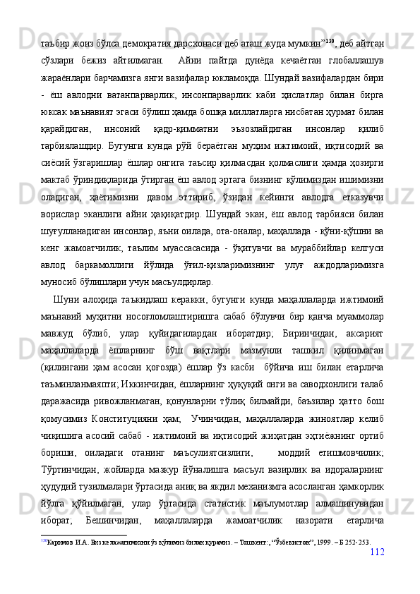 таъбир жоиз бўлса демократия дарсхонаси деб аташ жуда мумкин” 130
, деб айтган
сўзлари   бежиз   айтилмаган.     Айни   пайтда   дунёда   кечаётган   глобаллашув
жараёнлари барчамизга янги вазифалар юкламоқда. Шундай вазифалардан бири
-   ёш   авлодни   ватанпарварлик,   инсонпарварлик   каби   ҳислатлар   билан   бирга
юксак маънавият эгаси бўлиш ҳамда бошқа миллатларга нисбатан ҳурмат билан
қарайдиган,   инсоний   қадр-қимматни   эъзозлайдиган   инсонлар   қилиб
тарбиялашдир.   Бугунги   кунда   рўй   бераётган   муҳим   ижтимоий,   иқтисодий   ва
сиёсий   ўзгаришлар   ёшлар   онгига   таъсир   қилмасдан   қолмаслиги   ҳамда   ҳозирги
мактаб ўриндиқларида ўтирган ёш авлод эртага бизнинг қўлимиздан ишимизни
оладиган,   ҳаётимизни   давом   эттириб,   ўзидан   кейинги   авлодга   етказувчи
ворислар   эканлиги   айни   ҳақиқатдир.   Шундай   экан,   ёш   авлод   тарбияси   билан
шуғулланадиган инсонлар, яъни оилада, ота-оналар, маҳаллада - қўни-қўшни ва
кенг   жамоатчилик,   таълим   муассасасида   -   ўқитувчи   ва   мураббийлар   келгуси
авлод   баркамоллиги   йўлида   ўғил-қизларимизнинг   улуғ   аждодларимизга
муносиб бўлишлари учун масъулдирлар.
      Шуни   алоҳида   таъкидлаш   керакки,   бугунги   кунда   маҳаллаларда   ижтимоий
маънавий   муҳитни   носоғломлаштиришга   сабаб   бўлувчи   бир   қанча   муаммолар
мавжуд   бўлиб,   улар   қуйидагилардан   иборатдир;   Биринчидан,   аксарият
маҳаллаларда   ёшларнинг   бўш   вақтлари   мазмунли   ташкил   қилинмаган
(қилингани   ҳам   асосан   қоғозда)   ёшлар   ўз   касби     бўйича   иш   билан   етарлича
таъминланмаяпти; Иккинчидан, ёшларнинг ҳуқуқий онги ва саводхонлиги талаб
даражасида   ривожланмаган,   қонунларни   тўлиқ   билмайди,   баъзилар   ҳатто   бош
қомусимиз   Конституцияни   ҳам;     Учинчидан,   маҳаллаларда   жиноятлар   келиб
чиқишига   асосий   сабаб   -   ижтимоий   ва   иқтисодий   жиҳатдан   эҳтиёжнинг   ортиб
бориши,   оиладаги   отанинг   маъсулиятсизлиги,       моддий   етишмовчилик;
Тўртинчидан,   жойларда   мазкур   йўналишга   масъул   вазирлик   ва   идораларнинг
ҳудудий тузилмалари ўртасида аниқ ва якдил механизмга асосланган ҳамкорлик
йўлга   қўйилмаган,   улар   ўртасида   статистик   маълумотлар   алмашинувидан
иборат;   Бешинчидан,   маҳаллаларда   жамоатчилик   назорати   етарлича
130
Каримов И.А. Биз келажагимизни ўз қўлимиз билан қурамиз. – Тошкент:, “Ўзбекистон”, 1999. – Б 252-253. 
112 