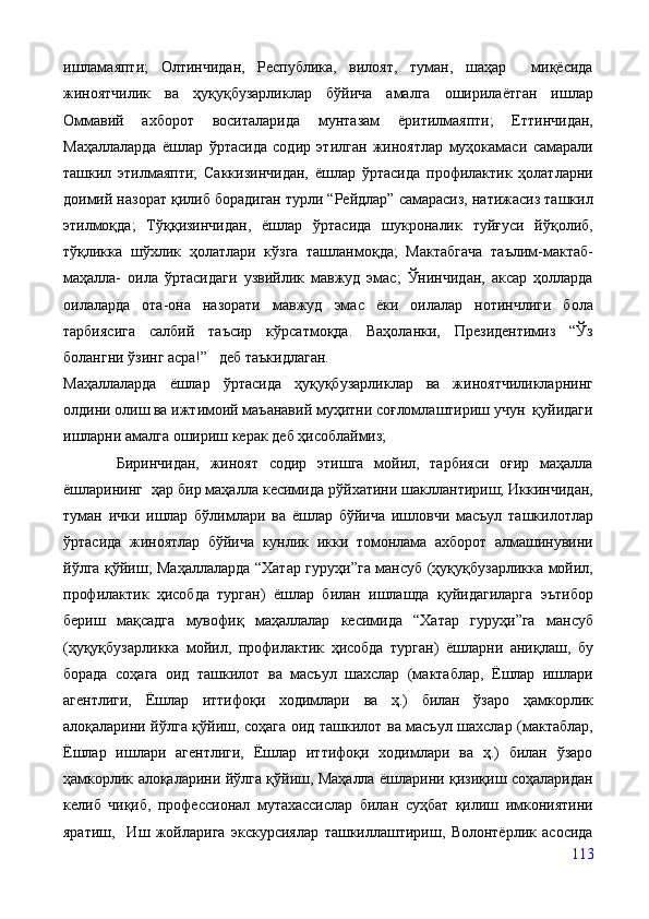 ишламаяпти;   Олтинчидан,   Республика,   вилоят,   туман,   шаҳар     миқёсида
жиноятчилик   ва   ҳуқуқбузарликлар   бўйича   амалга   оширилаётган   ишлар
Оммавий   ахборот   воситаларида   мунтазам   ёритилмаяпти;   Еттинчидан,
Маҳаллаларда   ёшлар   ўртасида   содир   этилган   жиноятлар   муҳокамаси   самарали
ташкил   этилмаяпти;   Саккизинчидан,   ёшлар   ўртасида   профилактик   ҳолатларни
доимий назорат қилиб борадиган турли “Рейдлар” самарасиз, натижасиз ташкил
этилмоқда;   Тўққизинчидан,   ёшлар   ўртасида   шукроналик   туйғуси   йўқолиб,
тўқликка   шўхлик   ҳолатлари   кўзга   ташланмоқда;   Мактабгача   таълим-мактаб-
маҳалла-   оила   ўртасидаги   узвийлик   мавжуд   эмас;   Ўнинчидан,   аксар   ҳолларда
оилаларда   ота-она   назорати   мавжуд   эмас   ёки   оилалар   нотинчлиги   бола
тарбиясига   салбий   таъсир   кўрсатмоқда.   Ваҳоланки,   Президентимиз   “Ўз
болангни ўзинг асра!”   деб таъкидлаган.  
Маҳаллаларда   ёшлар   ўртасида   ҳуқуқбузарликлар   ва   жиноятчиликларнинг
олдини олиш ва ижтимоий маъанавий муҳитни соғломлаштириш учун  қуйидаги
ишларни амалга ошириш керак деб ҳисоблаймиз;
          Биринчидан,   жиноят   содир   этишга   мойил,   тарбияси   оғир   маҳалла
ёшларининг  ҳар бир маҳалла кесимида рўйхатини шакллантириш; Иккинчидан,
туман   ички   ишлар   бўлимлари   ва   ёшлар   бўйича   ишловчи   масъул   ташкилотлар
ўртасида   жиноятлар   бўйича   кунлик   икки   томонлама   ахборот   алмашинувини
йўлга қўйиш; Маҳаллаларда “Хатар гуруҳи”га мансуб (ҳуқуқбузарликка мойил,
профилактик   ҳисобда   турган)   ёшлар   билан   ишлашда   қуйидагиларга   эътибор
бериш   мақсадга   мувофиқ   маҳаллалар   кесимида   “Хатар   гуруҳи”га   мансуб
(ҳуқуқбузарликка   мойил,   профилактик   ҳисобда   турган)   ёшларни   аниқлаш,   бу
борада   соҳага   оид   ташкилот   ва   масъул   шахслар   (мактаблар,   Ёшлар   ишлари
агентлиги,   Ёшлар   иттифоқи   ходимлари   ва   ҳ.)   билан   ўзаро   ҳамкорлик
алоқаларини йўлга қўйиш, соҳага оид ташкилот ва масъул шахслар (мактаблар,
Ёшлар   ишлари   агентлиги,   Ёшлар   иттифоқи   ходимлари   ва   ҳ.)   билан   ўзаро
ҳамкорлик алоқаларини йўлга қўйиш, Маҳалла ёшларини қизиқиш соҳаларидан
келиб   чиқиб,   профессионал   мутахассислар   билан   суҳбат   қилиш   имкониятини
яратиш,     Иш   жойларига   экскурсиялар   ташкиллаштириш,   Волонтёрлик   асосида
113 