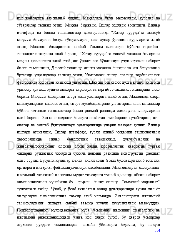 иш   жойларига   тақсимлаб   чиқиш,   Маҳаллада   ўқув   марказлари,   курслар   ва
тўгараклар   ташкил   этиш,   Меҳнат   биржаси,   Ёшлар   ишлари   агентлиги,   Ёшлар
иттифоқи   ва   бошқа   ташкилотлар   ҳамкорлигида   “Хатар   гуруҳи”га   мансуб
маҳалла   ёшларини   бепул   тўгаракларга,   касб-ҳунар   ўрганиш   курсларига   жалб
этиш,   Маҳалла   ёшларининг   касбий   Таълим   олишлари   бўйича   тарғибот-
ташвиқот ишларини олиб  бориш,   “Хатар гуруҳи”га  мансуб  маҳалла ёшларини
меҳнат фаолиятига жалб этиб, иш ўрнига эга бўлишлари учун керакли ахборот
билан   таъминлаш,   Доимий   равишда   ишсиз   маҳалла   ёшлари   ва   иш   берувчилар
ўртасида   учрашувлар   ташкил   этиш,   Уюшмаган   ёшлар   орасида   тадбиркорлик
фаолиятига нисбатан қизиқиш уйғотиш, Шахсий бизнесни йўлга қўйиб, янги иш
ўринлар яратиш бўйича маҳорат дарслари ва тарғибот-ташвиқот ишларини олиб
бориш, Маҳалла ёшларини спорт машғулотларига жалб этиш, Маҳаллада спорт
мажмуаларини ташкил этиш, спорт мусобақаларини уюштириш каби масалалар
бўйича   тегишли   ташкилотлар   билан   доимий   равишда   ҳамкорлик   алоқаларини
олиб бориш.   Катта  авлоднинг ёшларга нисбатан эътиборини кучайтириш, ота-
оналар   ва   мактаб   ўқитувчилари   ҳамкорлигида   уларни   назорат   қилиш,   Ёшлар
ишлари   агентлиги,   Ёшлар   иттифоқи,   турли   ишлаб   чиқариш   ташкилотлари
ҳамкорлигида   ёшлар   бандлигини   таъминлаш,   ҳуқуқбузарлик   ва
жиноятчиликларнинг   олдини   олиш   ҳамда   профилактик   назоратда   турган
ёшларни   рўйхатдан   чиқариш   бўйича   доимий   равишда   конструктив   фаолият
олиб бориш. Бугунги кунда ер юзида  аҳоли сони  8 млд бўлса шундан 5 млд дан
ортиқроғи интернет фойдаланувчилари ҳисобланади. Маҳаллаларда ёшларининг
ижтимоий   маънавий   носоғлом   муҳит   таъсирига   тушиб   қолишда   айнан   ахборот
алмашинивунинг   кучайиши   бу     орқали     ёшлар   онгида     “оммавий   маданият”
тушунчаси   пайдо   бўлиб,   у   ўсиб   келаётган   авлод   дунёқарашида   турли   хил   ёт
унсурларни   шаклланишига   таъсир   этиб   келмоқда.   Интернетдаги   ижтимоий
тармоқларнинг   ёшларга   салбий   таъсир   этувчи   хусусиятлари   мавжуддир.
Психологларнинг   мулоҳазаларига   кўра,   ўсмирлик   шахснинг   физиологик   ва
ижтимоий   ривожланишидаги   ўзига   хос   даври   бўлиб,   бу   даврда   ўсмирлар
агрессив   руҳдаги   томошаларга,   онлайн   ўйинларга   берилса,   бу   нохуш
114 