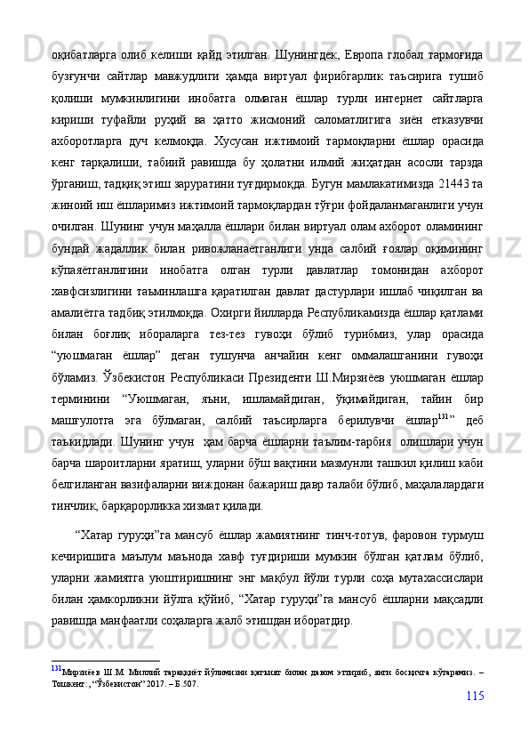 оқибатларга   олиб   келиши   қайд   этилган.   Шунингдек,   Европа   глобал   тармоғида
бузғунчи   сайтлар   мавжудлиги   ҳамда   виртуал   фирибгарлик   таъсирига   тушиб
қолиши   мумкинлигини   инобатга   олмаган   ёшлар   турли   интернет   сайтларга
кириши   туфайли   руҳий   ва   ҳатто   жисмоний   саломатлигига   зиён   етказувчи
ахборотларга   дуч   келмоқда.   Хусусан   ижтимоий   тармоқларни   ёшлар   орасида
кенг   тарқалиши,   табиий   равишда   бу   ҳолатни   илмий   жиҳатдан   асосли   тарзда
ўрганиш, тадқиқ этиш заруратини туғдирмоқда. Бугун мамлакатимизда 21443 та
жиноий иш ёшларимиз ижтимоий тармоқлардан тўғри фойдаланмаганлиги учун
очилган. Шунинг учун маҳалла ёшлари билан виртуал олам ахборот оламининг
бундай   жадаллик   билан   ривожланаётганлиги   унда   салбий   ғоялар   оқимининг
кўпаяётганлигини   инобатга   олган   турли   давлатлар   томонидан   ахборот
хавфсизлигини   таъминлашга   қаратилган   давлат   дастурлари   ишлаб   чиқилган   ва
амалиётга тадбиқ этилмоқда.  Охирги йилларда Республикамизда ёшлар қатлами
билан   боғлиқ   ибораларга   тез-тез   гувоҳи   бўлиб   турибмиз,   улар   орасида
“ уюшмаган   ёшлар ”   деган   тушунча   анчайин   кенг   оммалашганини   гувоҳи
бўламиз.   Ўзбекистон   Республикаси   Президенти   Ш.Мирзиёев   уюшмаган   ёшлар
терминини   “Уюшмаган,   яъни,   ишламайдиган,   ўқимайдиган,   тайин   бир
машғулотга   эга   бўлмаган,   салбий   таъсирларга   берилувчи   ёшлар 131
”   деб
таъкидлади.   Шунинг   учун     ҳам   барча   ёшларни   таълим -тарбия     олишлари   учун
барча шароит лар ни яратиш, уларни бўш вақтини мазмунли ташкил қилиш каби
белгиланган вазифаларни виждонан бажариш давр талаби бўлиб , маҳалалардаги
тинчлик, барқарорликка хизмат қилади.
          “Хатар   гуруҳи”га   мансуб   ёшлар   жамиятнинг   тинч-тотув,   фаровон   турмуш
кечиришига   маълум   маънода   хавф   туғдириши   мумкин   бўлган   қатлам   бўлиб,
уларни   жамиятга   уюштиришнинг   энг   мақбул   йўли   турли   соҳа   мутахассислари
билан   ҳамкорликни   йўлга   қўйиб,   “Хатар   гуруҳи”га   мансуб   ёшларни   мақсадли
равишда манфаатли соҳаларга жалб этишдан иборатдир.
131
Мирзиёев   Ш.М.   Миллий   тараққиёт   йўлимизни   қатъият   билан   давом   эттириб,   янги   босқичга   кўтарамиз.   –
Тошкент:, “Ўзбекистон” 2017. – Б.507.
115 