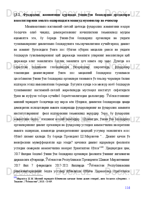 § 3.2.   Фуқаролик   жамиятини   қуришда   ўзини-ўзи   бошқариш   органлари
ваколатларини амалга оширишдаги мавжуд муаммолар ва ечимлар
                  Мамлакатимиз   ижтимоий-сиёсий   ҳаётида   фуқаролик   жамиятини   юқори
босқичга   олиб   чиқиш,   демократиянинг   изчиллигини   таъминлаш   муҳим
аҳамиятга   эга,   бу   борада   ўзини-ўзи   бошқариш   органлари   ва   ундаги
тузилмаларнинг давлатимиз бошқарувига таъсирчанлигини кучайтириш, давлат
ва   жамият   ўртасидаги   ўзига   хос   бўлган   кўприк   маҳалла   раиси   ва   ундаги
бошқарув   тузилмаларининг   қай   даражада   эканлиги   уларнинг   ваколатлари   қай
даражада   кенг   эканлигига   боғлиқ   эканлиги   ҳеч   кимга   сир   эмас.   Дунёда   юз
бераётган   таҳликали   глобаллашув   ўзгаришлар   шароитида,   фуқаролар
томонидан   давлатларнинг   ўзига   хос   маҳаллий   бошқариш   тузилмаси
ҳисобланган ўзини ўзи бошқариш органлари тизимига ўз таъсир чоралари билан
иштирок этиш имкониятини бермоқда. Бугунги кунда эса мазкур ноёб бошқарув
тузилманинг   ижтимоий-сиёсий   жараёнларда   мустақил   институт   сифатидаги
ўрни ва нуфузи тобора кучайиб  бораётганлигидан  далолатдир. Ўзбекистоннинг
миллий тараққиёт босқичида   шу   нарса   аён   бўлдики,   давлатни   бошқаришда   ҳамда
демократик ислоҳотларни амалга оширишда фу қароларнинг ва фуқаролик жамияти
институтларининг     фаол   иштирокини   таъминлаш   зарурдир.   Зеро,   бу   фуқаролик
жамиятини барпо   этишнинг асо сий талабидир.   Шунингдек,  ўзини ўзи бошқариш
органларининг давлат органлари ва фуқаролар устидан жамоатчилик назоратини
амалга   ошириши,   жамиятда   демократиянинг   ҳақиқий   устувор   эканлигига   асос
бўлиб   хизмат   қилади.   Бу   борада   Президент   Ш.Мирзиёев   “...   Давлат   қачон   ўз
вазифасини   муваффақиятли   адо   этади?   қачонки   давлат   идоралари   фаолияти
устидан   самарали   жамоатчилик   назорат   ўрнатилган   бўлса” 132
.   Ҳақиқатдан   ҳам,
2017 йилдан бошлаб   ўзини ўзи бошқариш органлари фаолияти ўзининг янгиланган
даражасига кўтарилди, Ўзбекистон Республикаси Президенти Шавкат Мирзиёевнинг
2017   йил   7   февралдаги   2017-2021   йилларда   “Ўзбекистон   Республикасини
ривожлантиришнинг   бешта   устувор   йўналиши   бўйича   Ҳаракатлар   стратегияси
132
Мирзиёев   Ш.М.   Миллий   тараққиёт   йўлимизни   қатъият   билан   давом   эттириб,   янги   босқичга   кўтарамиз.   –
Тошкент:,“Ўзбекистон”, 2018.– Б.489.
116 