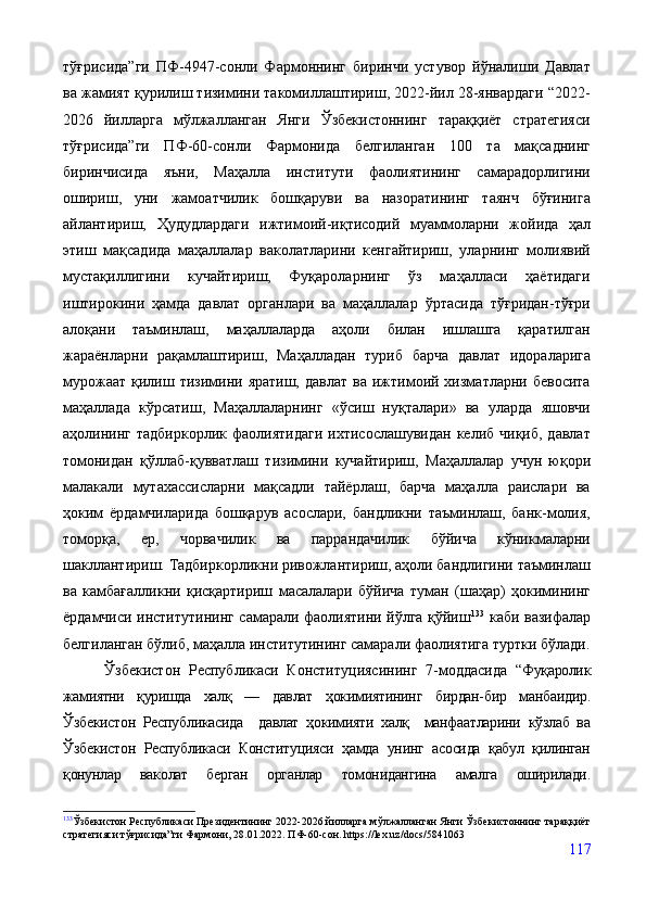 тўғрисида”ги   ПФ-4947-сонли   Фармоннинг   биринчи   устувор   йўналиши   Давлат
ва жамият қурилиш тизимини такомиллаштириш, 2022-йил 28-январдаги “2022-
2026   йилларга   мўлжалланган   Янги   Ўзбекистоннинг   тараққиёт   стратегияси
тўғрисида”ги   ПФ-60-сонли   Фармонида   белгиланган   100   та   мақсаднинг
биринчисида   яъни,   Маҳалла   институти   фаолиятининг   самарадорлигини
ошириш,   уни   жамоатчилик   бошқаруви   ва   назоратининг   таянч   бўғинига
айлантириш,   Ҳудудлардаги   ижтимоий-иқтисодий   муаммоларни   жойида   ҳал
этиш   мақсадида   маҳаллалар   ваколатларини   кенгайтириш,   уларнинг   молиявий
мустақиллигини   кучайтириш,   Фуқароларнинг   ўз   маҳалласи   ҳаётидаги
иштирокини   ҳамда   давлат   органлари   ва   маҳаллалар   ўртасида   тўғридан-тўғри
алоқани   таъминлаш,   маҳаллаларда   аҳоли   билан   ишлашга   қаратилган
жараёнларни   рақамлаштириш,   Маҳалладан   туриб   барча   давлат   идораларига
мурожаат   қилиш  тизимини  яратиш,  давлат   ва  ижтимоий  хизматларни  бевосита
маҳаллада   кўрсатиш,   Маҳаллаларнинг   «ўсиш   нуқталари»   ва   уларда   яшовчи
аҳолининг   тадбиркорлик  фаолиятидаги  ихтисослашувидан   келиб  чиқиб,  давлат
томонидан   қўллаб-қувватлаш   тизимини   кучайтириш,   Маҳаллалар   учун   юқори
малакали   мутахассисларни   мақсадли   тайёрлаш,   барча   маҳалла   раислари   ва
ҳоким   ёрдамчиларида   бошқарув   асослари,   бандликни   таъминлаш,   банк-молия,
томорқа,   ер,   чорвачилик   ва   паррандачилик   бўйича   кўникмаларни
шакллантириш.   Тадбиркорликни ривожлантириш, аҳоли бандлигини таъминлаш
ва   камбағалликни   қисқартириш   масалалари   бўйича   туман   (шаҳар)   ҳокимининг
ёрдамчиси институтининг самарали фаолиятини йўлга қўйиш 133
  каби вазифалар
белгиланган бўлиб, маҳалла институтининг самарали фаолиятига туртки бўлади.
          Ўзбекистон   Республикаси   Конституциясининг   7-моддасида   “ Фуқаролик
жамиятни   қуришда   халқ   —   давлат   ҳокимиятининг   бирдан-бир   манбаидир.
Ўзбекистон   Республикасида     давлат   ҳокимияти   халқ     манфаатларини   кўзлаб   ва
Ўзбекистон   Республикаси   Конституцияси   ҳамда   унинг   асосида   қабул   қилинган
қонунлар   ваколат   берган   органлар   томонидангина   амалга   оширилади.
133
Ўзбекистон Республикаси Президентининг  2022-2026 йилларга мўлжалланган Янги Ўзбекистоннинг тараққиёт
стратегияси тўғрисида”ги  Фармони, 28.01.2022. ПФ-60-сон.   https://lex.uz/docs/5841063
117 