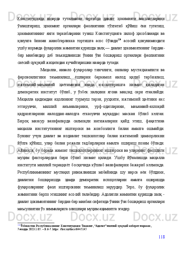Конституцияда   назарда   тутилмаган   тартибда   давлат   ҳокимияти   ваколатларини
ўзлаштириш,   ҳокимият   органлари   фаолиятини   тўхтатиб   қўйиш   ёки   тугатиш,
ҳокимиятининг   янги   таркибларини   тузиш   Конституцияга   хилоф   ҳисобланади   ва
қонунга   биноан   жавобгарликка   тортишга   асос   бўлади 134
  асосий   қонунимиздаги
ушбу нормада  фуқаролик жамиятни қуришда халқ —  давлат ҳокимиятининг бирдан-
бир   манбаидир   деб   таъкидланиши   ўзини   ўзи   бошқариш   органлари   фаолиятини
сиёсий-ҳуқуқий жиҳатидан кучайтиришни назарда тутади.
                      Маҳалла,   аввало   фуқаролар   тинчлиги,   оилалар   мустаҳкамлиги   ва
фаровонлигини   таъминлаш,   ёшларни   баркамол   авлод   қилиб   тарбиялаш,
ижтимоий-маънавий   ҳаётимизни   янада   юксалтиришга   хизмат   қиладиган
демократик   институт   бўлиб,   у   ўзбек   халқини   ягона   мақсад   сари   етаклайди.
Маҳалла   қадимдан   аҳолининг   турмуш   тарзи,   руҳияти,   ижтимоий   ҳаётини   акс
эттирувчи,   миллий   анъаналарини,   урф-одатларини,   маънавий-ахлоқий
қадриятларини   авлоддан-авлодга   етказувчи   муқаддас   маскан   бўлиб   келган.
Бироқ   мазкур   вазифаларда   салмоқли   натижаларни   қайд   этиш,   фақатгина
маҳалла   институтининг   иштироки   ва   жонбозлиги   билан   амалга   ошмайди.
Бунинг   учун   давлат   ва   нодавлат   ташкилотлар   билан   ижтимоий   ҳамкорликни
йўлга   қўйиш,   улар   билан   режали   тадбирларни   амалга   ошириш   лозим   бўлади.
Айниқса, бу борада жамоат ташкилотларининг иштироки ва уларнинг фаоллиги
муҳим   факторлардан   бири   бўлиб   хизмат   қилади.   Ушбу   йўналишда   маҳалла
институти миллий тараққиёт босқичида кўплаб вазифаларни бажариб келмоқда.
Республикамизнинг   мустақил   ривожланиши   мобай нида   шу   нарса   аён   бўлдики,
давлатни   бошқаришда   ҳамда   демократик   ислоҳотларни   амалга   оширишда
фу қароларнинг   фаол   иштирокини   таъминлаш   зарурдир.   Зеро,   бу   фуқаролик
жамиятини барпо этишнинг асо сий талабидир. Адолатли жамиятни қуришда халқ -
давлат ҳокимиятининг бирдан-бир манбаи сифатида ўзини ўзи бошқариш органлари
маъсулиятни ўз зиммаларига олишлари муҳим аҳамиятга эгадир.
134
Ўзбекистон Республикасининг Конституцияси Тошкент, “Адолат” миллий хуқуқий ахборот маркази, 
7-модда 2023.1.05. – Б.6-7. https: //lex.uz/docs/6445145 
118