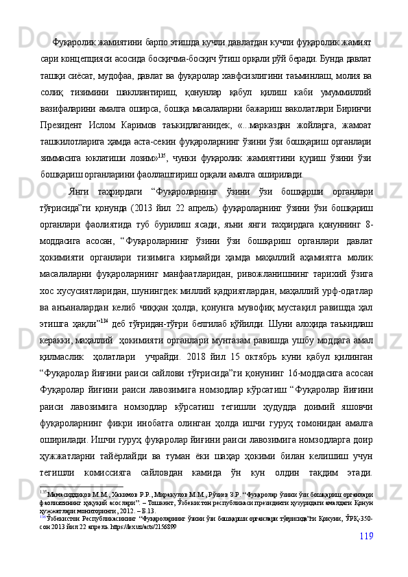 Фуқаролик жамиятини барпо этишда кучли дав латдан кучли фуқаролик жамият
сари концепцияси асосида босқичма-босқич ўтиш ор қали рўй беради. Бунда давлат
ташқи сиёсат, мудофаа,  давлат ва фуқаролар хавфсизлигини таъминлаш, мо лия ва
солиқ   тизимини   шакллантириш,   қонунлар   қабул   қилиш   каби   умуммиллий
вазифаларини амалга оширса, бошқа масалаларни бажариш ваколатлари Биринчи
Президен т   Ислом   Каримов   таъкидлаганидек,   «...марказ дан   жойларга,   жамоат
ташкилотларига ҳамда аста-се кин фуқароларнинг ўзини ўзи бошқариш органлари
зиммасига   юклатиши   лозим» 135
,   чунки   фуқаролик   жа мияттини   қуриш   ўзини   ўзи
бошқариш органларини фаоллаштириш орқали амалга оширилади.
Янги   таҳрирда ги   “Фуқароларнинг   ўзини   ўзи   бошқарши   органлари
тўғрисида”ги   қонунда   (2013   йил   22   апрель)   фуқароларнинг   ўзини   ўзи   бошқариш
органлари   фаолиятида   туб   бурилиш   ясади,   яъни   янги   тахрирдага   қонуннинг   8-
моддасига   асосан,   “ Фуқароларнинг   ўзини   ўзи   бошқариш   органлари   давлат
ҳокимияти   органлари   тизимига   кирмайди   ҳамда   маҳаллий   аҳамиятга   молик
масалаларни   фуқароларнинг   манфаатларидан,   ривожланишнинг   тарихий   ўзига
хос хусусиятларидан, шунингдек миллий қадриятлардан, маҳаллий урф-одатлар
ва   анъаналардан   келиб   чиққан   ҳолда,   қонунга   мувофиқ   мустақил   равишда   ҳал
этишга   ҳақли ” 136
  деб  тўғридан-тўғри   белгилаб   қўйилди.  Шуни   алоҳида   таъкидлаш
керакки, маҳаллий     ҳокимияти органлари мунтазам  равишда ушбу моддага амал
қилмаслик     ҳолатлари     учрайди.   2018   йил   15   октябрь   куни   қабул   қилинган
“Фуқаролар йиғини раиси сайлови тўғрисида”ги қонунинг   16-моддасига асосан
Фуқаролар   йиғини   раиси   лавозимига   номзодлар   кўрсатиш   “ Фуқаролар   йиғини
раиси   лавозимига   номзодлар   кўрсатиш   тегишли   ҳудудда   доимий   яшовчи
фуқароларнинг   фикри   инобатга   олинган   ҳолда   ишчи   гуруҳ   томонидан   амалга
оширилади. Ишчи гуруҳ фуқаролар йиғини раиси лавозимига номзодларга доир
ҳужжатларни   тайёрлайди   ва   туман   ёки   шаҳар   ҳокими   билан   келишиш   учун
тегишли   комиссияга   сайловдан   камида   ўн   кун   олдин   тақдим   этади.
135
Мамасиддиқов М.М., Хакимов Р.Р.,  Миракулов М.М., Рўзиев З.Р. “ Фуқаролар ўзини ўзи бошқариш органлари
фаолиятининг ҳуқуқий асослари”.   –  Тошкент,  Ўзбекистон республикаси президенти ҳузуридаги амалдаги Қонун
ҳужжатлари мониторинги , 2012.  –  Б.13.
136
Ўзбекистон  Республикасининг   “Фуқароларнинг ўзини ўзи бошқарши органлари   тўғрисида”ги   Қонуни, ЎРҚ-350-
сон 2013 йил 22 апрель.  https://lex.uz/acts/2156899
119
