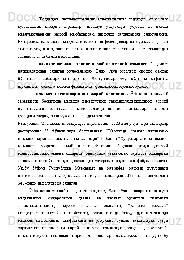         Тадқиқот   натижаларининг   ишончлилиги   тадқиқот   жараёнида
қўлланилган   назарий   қарашлар,   ёндашув   услублари,   усуллар   ва   илмий
маълумотларнинг   расмий   манбалардан,   ишончли   далиллардан   олинганлиги,
Республика   ва   халқаро   миқёсдаги   илмий   конференциялар   ва   журналларда   чоп
этилган   мақолалар,   олинган   натижаларнинг   ваколатли   ташкилотлар   томонидан
тасдиқлангани билан изоҳланади.
                      Тадқиқот   натижаларининг   илмий   ва   амалий   аҳамияти:   Тадқиқот
натижаларидан   олинган   хулосалардан   Олий   ўқув   юртлари   cиёсий   фанлар
йўналиши   талабалари   ва   профессор   –ўқитувчилари   учун   қўлланма   сифатида
шунингдек, маҳалла тизими фаолиятида  фойдаланиш мумкин бўлади.  
    Тадқиқот   натижаларининг   жорий   қилиниши.   Ўзбекистон   миллий
тараққиёти   босқичида   маҳалла   институтини   такомиллаштиришнинг   асосий
йўналишларини   бағишланган   илмий-тадқиқот   ишининг   натижалари   юзасидан
қуйидаги тасдиқловчи хужжатлар тақдим этилган:
Республика Маънавият ва маърифат марказининг 2023 йил учун чора-тадбирлар
дастурининг   V   йўналишида   белгиланган   “Жамиятда   соғлом   ижтимоий-
маънавий муҳитни таъминлаш масалалари” 23-банди “Ҳудудлардаги ижтимоий-
маънавий   муҳитни   илмий   асосда   ўрганиш,   баҳолаш   ҳамда   доимий
мониторинггини   амалга   ошириш”   мавзусида   ўтказилган   тарғибот   ишларини
ташкил этиш ва ўтказишда   диссертация материалларидан кенг фойдаланилаган.
Ушбу   бўйича   Республика   Маънавият   ва   маърифат   маркази   хузуридаги
ижтимоий-маънавий тадқиқотлар институти  томонидан 2023 йил 31 августдаги
348-сонли далолатнома олинган. 
         Ўзбекистон миллий тараққиёти босқичида ўзини ўзи бошқариш институти
маҳалланинг   фуқароларни   давлат   ва   жамият   қурилиш   тизимини
такомиллаштиришда   муҳим   воситаси   эканлиги,   “х авфсиз   маҳалла”
концециясини   жорий   этиш   борасида   маҳаллаларда   фавқулодда   вазиятларда
маҳалла   аҳолисининг   хавфсизлиги   ва   уларнинг   бундай   вазиятларда   тўғри
ҳаракатланиши   самарали   жорий   этиш   механизмларидан,   маҳалла да   ижтимоий-
маънавий муҳитни соғломлаштириш,  ёш авлод тарбиясида маҳалланинг ўрни, бу
12 