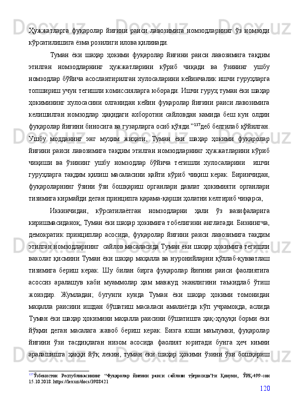 Ҳужжатларга   фуқаролар   йиғини   раиси   лавозимига   номзодларнинг   ўз   номзоди
кўрсатилишига ёзма розилиги илова қилинади. 
Туман   ёки   шаҳар   ҳокими   фуқаролар   йиғини   раиси   лавозимига   тақдим
этилган   номзодларнинг   ҳужжатларини   кўриб   чиқади   ва   ўзининг   ушбу
номзодлар бўйича асослантирилган хулосаларини кейинчалик ишчи гуруҳларга
топшириш учун тегишли комиссияларга юборади. Ишчи гуруҳ туман ёки шаҳар
ҳокимининг   хулосасини   олганидан   кейин   фуқаролар   йиғини   раиси   лавозимига
келишилган   номзодлар   ҳақидаги   ахборотни   сайловдан   камида   беш   кун   олдин
фуқаролар йиғини биносига ва гузарларга осиб қўяди.” 137
деб белгилаб қўйилган.
Ушбу   модданинг   энг   муҳим   жиҳати,   Туман   ёки   шаҳар   ҳокими   фуқаролар
йиғини   раиси   лавозимига   тақдим   этилган   номзодларнинг   ҳужжатларини   кўриб
чиқиши   ва   ўзининг   ушбу   номзодлар   бўйича   тегишли   хулосаларини     ишчи
гуруҳларга   тақдим   қилиш   масаласини   қайти   кўриб   чиқиш   керак.   Биринчидан,
фуқароларнинг   ўзини   ўзи   бошқариш   органлари   давлат   ҳокимияти   органлари
тизимига кирмайди деган принципга қарама-қарши ҳолатни келтириб чиқарса, 
Иккинчидан,   кўрсатилаётган   номзодларни   ҳали   ўз   вазифаларига
киришмасиданоқ, Туман ёки шаҳар ҳокимига тобелигини англатади. Бизнингча,
демократик   принциплар   асосида,   фуқаролар   йиғини   раиси   лавозимига   тақдим
этилган номзодларнинг  сайлов масаласида Туман ёки шаҳар ҳокимига тегишли
ваколат қисмини Туман ёки шаҳар маҳалла ва нуронийларни қўллаб-қувватлаш
тизимига   бериш   керак.   Шу   билан   бирга   фуқаролар   йиғини   раиси   фаолиятига
асоссиз   аралашув   каби   муаммолар   ҳам   мавжуд   эканлигини   таъкидлаб   ўтиш
жоиздир.   Жумладан;   бугунги   кунда   Туман   ёки   шаҳар   ҳокими   томонидан
маҳалла   раисини   ишдан   бўшатиш   масаласи   амалиётда   кўп   учрамоқда,   аслида
Туман ёки шаҳар ҳокимини маҳалла раисини бўшатишга ҳақ-ҳуқуқи борми ёки
йўқми   деган   масалага   жавоб   бериш   керак.   Бизга   яхши   маълумки,   фуқаролар
йиғини   ўзи   тасдиқлаган   низом   асосида   фаолият   юритади   бунга   ҳеч   кимни
аралашишга   ҳаққи   йўқ   лекин,   туман   ёки   шаҳар   ҳокими   ўзини   ўзи   бошқариш
137
Ўзбекистон   Республикасининг   “Фуқаролар   йиғини   раиси   сайлови   тўғрисида”ги   Қонуни,   ЎРҚ-499-сон
15.10.2018. https://lex.uz/docs/3988421
120 