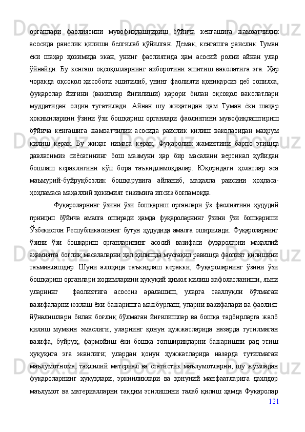 органлари   фаолиятини   мувофиқлаштириш   бўйича   кенгашига   жамоатчилик
асосида   раислик   қилиши   белгилаб   қўйилган.   Демак,   кенгашга   раислик   Туман
ёки   шаҳар   ҳокимида   экан,   унинг   фаолиятида   ҳам   асосий   ролни   айнан   улар
ўйнайди.   Бу   кенгаш   оқсоқолларнинг   ахборотини   эшитиш   ваколатига   эга.   Ҳар
чоракда   оқсоқол   ҳисоботи   эшитилиб,   унинг   фаолияти   қониқарсиз   деб   топилса,
фуқаролар   йиғини   (вакиллар   йиғилиши)   қарори   билан   оқсоқол   ваколатлари
муддатидан   олдин   тугатилади.   Айнан   шу   жиҳатидан   ҳам   Туман   ёки   шаҳар
ҳокимиларини   ўзини   ўзи   бошқариш   органлари   фаолиятини   мувофиқлаштириш
бўйича   кенгашига   жамоатчилик   асосида   раислик   қилиш   ваколатидан   маҳрум
қилиш   керак.   Бу   жиҳат   нимага   керак,   Фуқаролик   жамиятини   барпо   этишда
давлатимиз   сиёсатининг   бош   мазмуни   ҳар   бир   масалани   вертикал   қуйидан
бошлаш   кераклигини   кўп   бора   таъкидламоқдалар.   Юқоридаги   ҳолатлар   эса
маъмурий-буйруқбозлик   бошқарувига   айланиб,   маҳалла   раисини   ҳоҳласа-
ҳоҳламаса маҳаллий ҳокимият тизимига ипсиз боғламоқда.
              Фуқароларнинг   ўзини   ўзи   бошқариш   органлари   ўз   фаолиятини   ҳудудий
принцип   бўйича   амалга   оширади   ҳамда   фуқароларнинг   ўзини   ўзи   бошқариши
Ўзбекистон  Республикасининг  бутун   ҳудудида   амалга   ошири лади.   Фуқароларнинг
ўзини   ўзи   бошқариш   органларининг   асосий   вазифаси   фуқароларни   маҳаллий
аҳамиятга боғ лиқ масалаларни ҳал қилишда мустақил равишда фаолият қилишини
таъминлашдир.   Шуни   алоҳида   таъкидлаш   керакки,   Фуқароларнинг   ўзини   ўзи
бошқариш органлари ходимларини ҳуқуқий ҳимоя қилиш кафолатланиши, яъни
уларнинг     фаолиятига   асоссиз   аралашиш,   уларга   тааллуқли   бўлмаган
вазифаларни юклаш ёки бажаришга мажбурлаш; уларни вазифалари ва фаолият
йўналишлари   билан   боғлиқ   бўлмаган   йиғилишлар   ва   бошқа   тадбирларга   жалб
қилиш   мумкин   эмаслиги;   уларнинг   қонун   ҳужжатларида   назарда   тутилмаган
вазифа,   буйруқ,   фармойиш   ёки   бошқа   топшириқларни   бажаришни   рад   этиш
ҳуқуқига   эга   эканлиги;   улардан   қонун   ҳужжатларида   назарда   тутилмаган
маълумотнома,   таҳлилий   материал   ва   статистик   маълумотларни,   шу   жумладан
фуқароларнинг   ҳуқуқлари,   эркинликлари   ва   қонуний   манфаатларига   дахлдор
маълумот   ва   материалларни   тақдим   этилишини   талаб   қилиш   ҳамда   Фуқаролар
121 