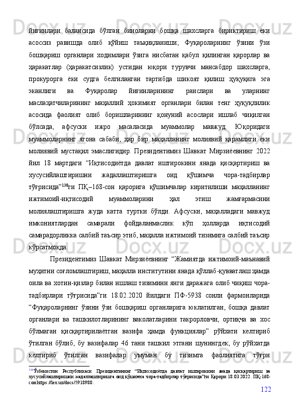 йиғинлари   балансида   бўлган   биноларни   бошқа   шахсларга   бириктириш   ёки
асоссиз   равишда   олиб   қўйиш   таъқиқланиши;   Фуқароларнинг   ўзини   ўзи
бошқариш   органлари   ходимлари   ўзига   нисбатан   қабул   қилинган   қарорлар   ва
ҳаракатлар   (ҳаракатсизлик)   устидан   юқори   турувчи   мансабдор   шахсларга,
прокурорга   ёки   судга   белгиланган   тартибда   шикоят   қилиш   ҳуқуқига   эга
эканлиги   ва   Фуқаролар   йиғинларининг   раислари   ва   уларнинг
маслаҳатчиларининг   маҳаллий   ҳокимият   органлари   билан   тенг   ҳуқуқлилик
асосида   фаолият   олиб   боришларининг   қонуний   асослари   ишлаб   чиқилган
бўлсада,   афсуски   ижро   масаласида   муаммолар   мавжуд.   Юқоридаги
муаммоларнинг   ягона   сабаби,   ҳар   бир   маҳалланинг   молиявий   қарамлиги   ёки
молиявий   мустақил   эмаслигидир.   Президентимиз   Шавкат   Мирзиёевнинг   2022
йил   18   мартдаги   “Иқтисодиётда   давлат   иштирокини   янада   қисқартириш   ва
хусусийлаштиришни   жадаллаштиришга   оид   қўшимча   чора-тадбирлар
тўғрисида” 138
ги   ПҚ–168-сон   қарорига   қўшимчалар   киритилиши   маҳалланинг
ижтимоий-иқтисодий   муаммоларини   ҳал   этиш   жамғармасини
молиялаштиришга   жуда   катта   туртки   бўлди.   Афсуски,   маҳалладаги   мавжуд
имкониятлардан   самарали   фойдаланмаслик   кўп   ҳолларда   иқтисодий
самарадорликка салбий таъсир этиб, маҳалла ижтимоий тизимига салбий таъсир
кўрсатмоқда.  
              Президентимиз   Шавкат   Мирзиёевнинг   “Жамиятда   ижтимоий-маънавий
муҳитни соғломлаштириш, маҳалла институтини янада қўллаб-қувватлаш ҳамда
оила ва хотин-қизлар билан ишлаш тизимини янги даражага олиб чиқиш чора-
тадбирлари   тўғрисида”ги   18.02.2020   йилдаги   ПФ-5938   сонли   фармонларида
“Фуқароларнинг   ўзини   ўзи   бошқариш   органларига   юклатилган,   бошқа   давлат
органлари   ва   ташкилотларининг   ваколатларини   такрорловчи,   ортиқча   ва   хос
бўлмаган   қисқартирилаётган   вазифа   ҳамда   функциялар”   рўйхати   келтириб
ўтилган   бўлиб,   бу   вазифалар   46   тани   ташкил   этгани   шунингдек,   бу   рўйхатда
келтириб   ўтилган   вазифалар   умуман   бу   тизимга   фаолиятига   тўғри
138
Ўзбекистон   Республикаси   Президентининг   “ Иқтисодиётда   давлат   иштирокини   янада   қисқартириш   ва
хусусийлаштиришни жадаллаштиришга оид қўшимча чора-тадбирлар тўғрисида”ги   Қарори   18.03.2022. ПҚ-168-
сон https://lex.uz/docs/5918980.
122