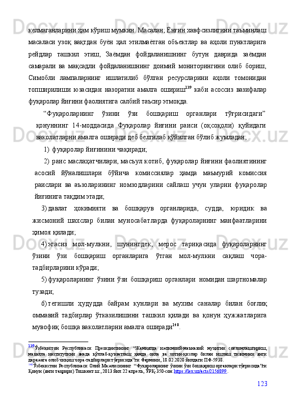 келмаганларини ҳам кўриш мумкин. Масалан; Ёнғин хавфсизлигини таъминлаш
масаласи   узоқ   вақтдан   буён   ҳал   этилмаётган   объектлар   ва   аҳоли   пунктларига
рейдлар   ташкил   этиш,   Заёмдан   фойдаланишнинг   бутун   даврида   заёмдан
самарали   ва   мақсадли   фойдаланишнинг   доимий   мониторингини   олиб   бориш,
Симобли   лампаларнинг   ишлатилиб   бўлган   ресурсларини   аҳоли   томонидан
топширилиши   юзасидан   назоратни   амалга   ошириш 139
  каби   асоссиз   вазифалар
фуқаролар йиғини фаолиятига салбий таъсир этмоқда.
“Фуқароларнинг   ўзини   ўзи   бошқариш   органлари   тўғрисидаги”
қонуннинг   14-моддасида   Фуқаролар   йиғини   раиси   (оқсоқоли)   қуйидаги
ваколатларни амалга  оширади деб белгилаб қўйилган бўлиб жумладан;
1)  фуқаролар йиғинини чақиради;
2)  раис маслаҳатчилари, масъул котиб, фуқаролар  йиғини фаолиятининг
асосий   йўналишлари   бўйича   ко миссиялар   ҳамда   маъмурий   комиссия
раислари   ва   аъзо ларининг   номзодларини   сайлаш   учун   уларни   фуқаро лар
йиғинига тақдим этади;
3) давлат   ҳокимияти   ва   бошқарув   органларида,   суд да,   юридик   ва
жисмоний   шахслар   билан   муносабат ларда   фуқароларнинг   манфаатларини
ҳимоя қилади;
4) эгасиз   мол-мулкни,   шунингдек,   мерос   тариқа сида   фуқароларнинг
ўзини   ўзи   бошқариш   органларига   ўтган   мол-мулкни   сақлаш   чора-
тадбирларини кўради;
5) фуқароларнинг   ўзини   ўзи   бошқариш   органлари   номидан   шартномалар
тузади;
6) тегишли   ҳудудда   байрам   кунлари   ва   мухим   са налар   билан   боғлиқ
оммавий   тадбирлар   ўтказилишини   ташкил   қилади   ва   қонун   ҳужжатларига
мувофиқ бош қа ваколатларни амалга оширади 140
.
139
Ўзбекистон   Республикаси   Президентининг   “Жамиятда   ижтимоий-маънавий   муҳитни   соғломлаштириш,
маҳалла   институтини   янада   қўллаб-қувватлаш   ҳамда   оила   ва   хотин-қизлар   билан   ишлаш   тизимини   янги
даражага олиб чиқиш чора-тадбирлари тўғрисида”ги Фармони, 18.02.2020 йилдаги ПФ-5938.
140
Ўзбекистон Республикаси Олий Мажлисининг  “Фуқароларнинг ўзини ўзи бошқариш органлари тўғрисида”ги
Қонун (янги таҳрири) Тошкент ш:, 2013 йил 22 апрель, ЎРҚ-350-сон  https://lex.uz/acts/2156899 .
123
