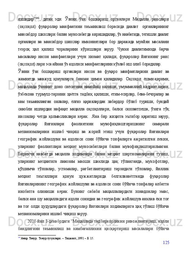 яхшидир” 141
,   деган   эди.   Ўзини   ўзи   бошқариш   органлари   Маҳалла   раислари
(оқсоқол)   фуқаролар   манфаатини   таъминлаш   борасида   давлат     органларининг
мансабдор шахслари билан муносабат да киришадилар, ўз навбатида, тегишли давлат
органлари   ва   мансабдор   шахслар   имкониятлари   бор   даражада   му айян   масалани
тезроқ   ҳал   қилиш   чораларини   кўриш лари   зарур.   Чунки   давлатимизда   барча
масалалар   инсон   манфаатлари   учун   хизмат   қилади,   фуқаролар   йиғи нинг   раис
(оқсоқол) лари эса айнан ўз аҳолиси манфа атларини кўзлаб иш олиб борадилар.
Ўзини   ўзи   бошқариш   органлари   инсон   ва   фуқаро   манфаатларини   давлат   ва
жамиятда   мавжуд   қонунлар га   биноан   ҳимоя   қиладилар.   Оқсоқол   ёшми-қарими,
маҳаллада ўзининг доно   сиёсатини намойиш килиши, умуммиллий кадрият ларни,
ўзбекона   турмуш-тарзини   ҳаётга   тадбиқ   қили ши,   етим-есирлар,   бева-бечоралар   ва
кам   таъминланган   оилалар,   ёлғиз   қариялардан   хабардор   бўлиб   туриши,   бундай
савобли   ишлардан   нафақат   маҳалла   оқсоқолла ри,   балки   саховатпеша,   ўзига   тўқ
инсонлар   четда   қолмасликлари   керак.     Яна   бир   жиҳатга   эътибор   қаратиш   зарур,
фуқаролар   йиғинлари   фаолиятини   мувофиқлаштиришнинг   самарали
механизмларини   ишлаб   чиқиш   ва   жорий   этиш   учун   фуқаролар   йиғинлари
географик   жойлашуви   ва   аҳолиси   сони   бўйича   тоифаларга   ажратилган   лекин,
уларнинг   фаолиятлари   меҳнат   муносабатлари   билан   мувофиқлаштирилмаган.
Биринчи   навбатда   маҳалла   ходимлари   билан   меҳнат   шартномаларини   тузиш,
уларнинг   меҳнатига   лавозим   маоши   шаклида   ҳақ   тўланганда,   мукофотлар,
қўшимча   тўловлар,   устамалар,   рағбатлантириш   тарзидаги   тўловлар,   йиллик
меҳнат   таътиллари   қонун   ҳужжатларида   белгиланаётганда   фуқаролар
йиғинларининг географик жойлашуви ва аҳолиси сони бўйича тоифалар албатта
инобатга   олиниши   керак.   Бунинг   сабаби   маҳаллалардаги   хонадонлар   эмас,
балки ана шу маҳалладаги аҳоли сонидан ва географик жойлашув анклав ёки тоғ
ва тоғ олди ҳудудлардаги фуқаролар йиғинлари ходимларига ҳақ тўлаш бўйича
механизмларини ишлаб чиқиш зарур.
         2021-йил 3-декабрдаги “Маҳаллада тадбиркорликни ривожлантириш, аҳоли
бандлигини   таъминлаш   ва   камбағалликни   қисқартириш   масалалари   бўйича
141
Амир   Темур.   Темур   тузуклари.   –   Тошкент,   1991   – Б.   15.
125