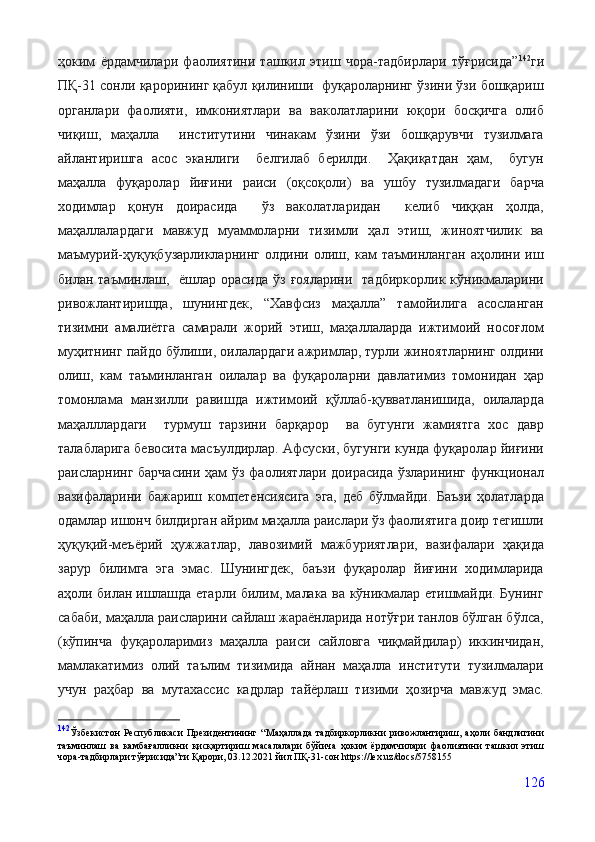 ҳоким   ёрдамчилари   фаолиятини   ташкил   этиш   чора-тадбирлари   тўғрисида” 142
ги
ПҚ-31 сонли қарорининг қабул қилиниши  фуқароларнинг ўзини ўзи бошқариш
органлари   фаолияти,   имкониятлари   ва   ваколатларини   юқори   босқичга   олиб
чиқиш,   маҳалла     институтини   чинакам   ўзини   ўзи   бошқарувчи   тузилмага
айлантиришга   асос   эканлиги     белгилаб   берилди.     Ҳақиқатдан   ҳам,     бугун
маҳалла   фуқаролар   йиғини   раиси   (оқсоқоли)   ва   ушбу   тузилмадаги   барча
ходимлар   қонун   доирасида     ўз   ваколатларидан     келиб   чиққан   ҳолда,
маҳаллалардаги   мавжуд   муаммоларни   тизимли   ҳал   этиш,   жиноятчилик   ва
маъмурий-ҳуқуқбузарликларнинг   олдини   олиш,   кам   таъминланган   аҳолини   иш
билан таъминлаш,   ёшлар  орасида  ўз  ғояларини   тадбиркорлик  кўникмаларини
ривожлантиришда,   шунингдек,   “Хавфсиз   маҳалла”   тамойилига   асосланган
тизимни   амалиётга   самарали   жорий   этиш,   маҳаллаларда   ижтимоий   носоғлом
муҳитнинг пайдо бўлиши, оилалардаги ажримлар, турли жиноятларнинг олдини
олиш,   кам   таъминланган   оилалар   ва   фуқароларни   давлатимиз   томонидан   ҳар
томонлама   манзилли   равишда   ижтимоий   қўллаб-қувватланишида,   оилаларда
маҳалллардаги     турмуш   тарзини   барқарор     ва   бугунги   жамиятга   хос   давр
талабларига бевосита масъулдирлар. Афсуски, бугунги кунда фуқаролар йиғини
раисларнинг барчасини  ҳам ўз фаолиятлари доирасида  ўзларининг функционал
вазифаларини   бажариш   компетенсиясига   эга,   деб   бўлмайди.   Баъзи   ҳолатларда
одамлар ишонч билдирган айрим маҳалла раислари ўз фаолиятига доир тегишли
ҳуқуқий-меъёрий   ҳужжатлар,   лавозимий   мажбуриятлари,   вазифалари   ҳақида
зарур   билимга   эга   эмас.   Шунингдек,   баъзи   фуқаролар   йиғини   ходимларида
аҳоли билан   ишлашда етарли билим, малака ва кўникмалар етишмайди. Бунинг
сабаби, маҳалла раисларини сайлаш жараёнларида нотўғри танлов бўлган бўлса,
(кўпинча   фуқароларимиз   маҳалла   раиси   сайловга   чиқмайдилар)   иккинчидан,
мамлакатимиз   олий   таълим   тизимида   айнан   маҳалла   институти   тузилмалари
учун   раҳбар   ва   мутахассис   кадрлар   тайёрлаш   тизими   ҳозирча   мавжуд   эмас.
142
Ўзбекистон   Республикаси   Президентининг   “ Маҳаллада   тадбиркорликни   ривожлантириш,   аҳоли   бандлигини
таъминлаш   ва   камбағалликни   қисқартириш   масалалари   бўйича   ҳоким   ёрдамчилари   фаолиятини   ташкил   этиш
чора-тадбирлари тўғрисида”ги Қарори, 03.12.2021 йил ПҚ-31-сон https://lex.uz/docs/5758155
 
126 