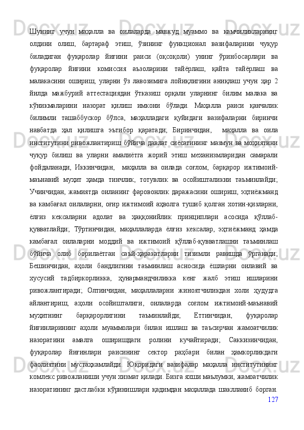 Шунинг   учун   маҳалла   ва   оилаларда   мавжуд   муаммо   ва   камчиликларнинг
олдини   олиш,   бартараф   этиш,   ўзининг   функционал   вазифаларини   чуқур
биладиган   фуқаролар   йиғини   раиси   (оқсоқоли)   унинг   ўринбосарлари   ва
фуқаролар   йиғини   комиссия   аъзоларини   тайёрлаш,   қайта   тайёрлаш   ва
малакасини   ошириш,   уларни   ўз   лавозимига   лойиқлигини   аниқлаш   учун   ҳар   2
йилда   мажбурий   аттестациядан   ўтказиш   орқали   уларнинг   билим   малака   ва
кўникмаларини   назорат   қилиш   имкони   бўлади.   Маҳалла   раиси   қанчалик
билимли   ташаббускор   бўлса,   маҳалладаги   қуйидаги   вазифаларни   биринчи
навбатда   ҳал   қилишга   эътибор   қаратади;   Биринчидан,     маҳалла   ва   оила
институтини ривожлантириш бўйича  давлат  сиёсатининг  мазмун ва моҳиятини
чуқур   билиш   ва   уларни   амалиётга   жорий   этиш   механизмларидан   самарали
фойдаланади,   Иккинчидан,     маҳалла   ва   оилада   соғлом,   барқарор   ижтимоий-
маънавий   муҳит   ҳамда   тинчлик,   тотувлик   ва   осойишталикни   таъминлайди;
Учинчидан,   жамиятда   оиланинг   фаровонлик   даражасини   ошириш,   эҳтиёжманд
ва   камбағал   оилаларни,   оғир   ижтимоий   аҳволга   тушиб   қолган   хотин-қизларни,
ёлғиз   кексаларни   адолат   ва   ҳаққонийлик   принциплари   асосида   қўллаб-
қувватлайди;   Тўртинчидан,   маҳаллаларда   ёлғиз   кексалар,   эҳтиёжманд   ҳамда
камбағал   оилаларни   моддий   ва   ижтимоий   қўллаб-қувватлашни   таъминлаш
бўйича   олиб   борилаётган   саъй-ҳаракатларни   тизимли   равишда   ўрганади;
Бешинчидан,   аҳоли   бандлигини   таъминлаш   асносида   ёшларни   оилавий   ва
хусусий   тадбиркорликка,   ҳунармандчиликка   кенг   жалб   этиш   ишларини
ривожлантиради;   Олтинчидан,   маҳаллаларни   жиноятчиликдан   холи   ҳудудга
айлантириш,   аҳоли   осойишталиги,   оилаларда   соғлом   ижтимоий-маънавий
муҳитнинг   барқарорлигини   таъминлайди;   Еттинчидан,   фуқаролар
йиғинларининг   аҳоли   муаммолари   билан   ишлаш   ва   таъсирчан   жамоатчилик
назоратини   амалга   оширишдаги   ролини   кучайтиради;   Саккизинчидан,
фуқаролар   йиғинлари   раисининг   сектор   раҳбари   билан   ҳамкорликдаги
фаолиятини   мустаҳкамлайди.   Юқоридаги   вазифалар   маҳалла   институтининг
комлекс ривожланиши учун хизмат қилади. Бизга яхши маълумки, жамоатчилик
назоратининг   дастлабки   кўринишлари   қадимдан   маҳаллада   шаклланиб   борган.
127 