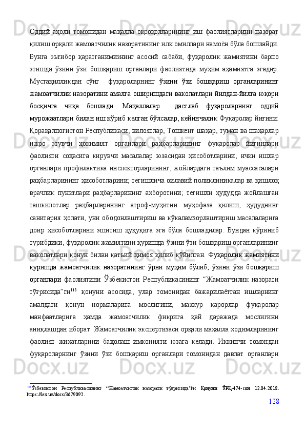 Оддий   аҳоли   томонидан   маҳалла   оқсоқолларининг   иш   фаолиятларини   назорат
қилиш орқали жамоатчилик назоратининг илк омиллари намоён бўла бошлайди.
Бунга   эътибор   қаратганимизнинг   асосий   сабаби,   фуқаролик   жамиятини   барпо
этишда   ўзини   ўзи   бошқариш   органлари   фаолиятида   муҳим   аҳамиятга   эгадир.
Мустақилликдан   сўнг     фуқароларнинг   ўзини   ўзи   бошқариш   органларининг
жамоатчилик назоратини амалга оширишдаги ваколатлари йилдан-йилга юқори
босқичга   чиқа   бошлади.   Маҳаллалар     дастлаб   фуқароларнинг   оддий
мурожаатлари билан иш кўриб келган бўлсалар, кейинчалик  Фуқаролар йиғини:
Қорақалпоғистон Республикаси, вилоятлар, Тошкент шаҳар, туман ва шаҳарлар
ижро   этувчи   ҳокимият   органлари   раҳбарларининг   фуқаролар   йиғинлари
фаолияти   соҳасига   кирувчи   масалалар   юзасидан   ҳисоботларини;   ички   ишлар
органлари профилактика инспекторларининг, жойлардаги  таълим  муассасалари
раҳбарларининг ҳисоботларини; тегишлича оилавий поликлиникалар ва қишлоқ
врачлик   пунктлари   раҳбарларининг   ахборотини;   тегишли   ҳудудда   жойлашган
ташкилотлар   раҳбарларининг   атроф-муҳитни   муҳофаза   қилиш,   ҳудуднинг
санитария ҳолати, уни ободонлаштириш ва кўкаламзорлаштириш масалаларига
доир   ҳисоботларини   эшитиш   ҳуқуқига   эга   бўла   бошладилар.   Бундан   кўриниб
турибдики, фуқаролик жамиятини қуришда ўзини ўзи бошқариш органларининг
ваколатлари қонун билан қатъий ҳимоя қилиб қўйилган.   Фуқаролик жамиятини
қуришда   жамоатчилик   назоратининг   ўрни   муҳим   бўлиб,   ўзини   ўзи   бошқариш
органлари   фаолиятини   Ўзбекистон   Республикасининг   “Жамоатчилик   назорати
тўғрисида”ги 143
  қонуни   асосида,   улар   томонидан   бажарилаётган   ишларнинг
амалдаги   қонун   нормаларига   мослигини,   мазкур   қарорлар   фуқаролар
манфаатларига   ҳамда   жамоатчилик   фикрига   қай   даражада   мослигини
аниқлашдан иборат. Жамоатчилик экспертизаси орқали маҳалла ходимларининг
фаолият   жиҳатларини   баҳолаш   имконияти   юзага   келади.   Иккинчи   томондан
фуқароларнинг   ўзини   ўзи   бошқариш   органлари   томонидан   давлат   органлари
143
Ўзбекистон   Республикасининг   “Жамоатчилик   назорати   тўғрисида”ги   Қонуни   ЎРҚ-474-сон   12.04.2018.
https://lex.uz/docs/3679092.
128 