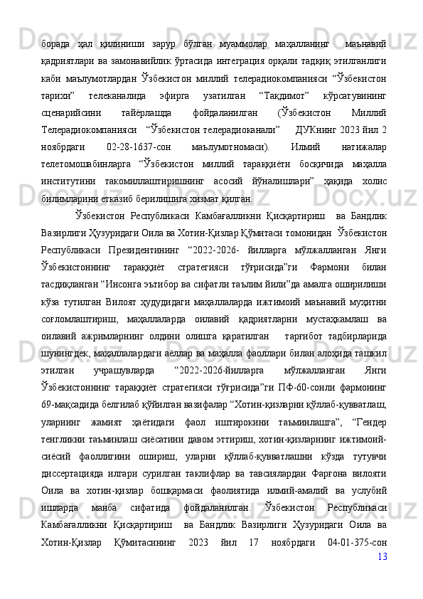 борада   ҳал   қилиниши   зарур   бўлган   муаммолар   маҳалланинг     маънавий
қадриятлари   ва   замонавийлик   ўртасида   интеграция   орқали   тадқиқ   этилганлиги
каби   маълумотлардан   Ўзбекистон   миллий   телерадиокомпанияси   “Ўзбекистон
тарихи”   телеканалида   эфирга   узатилган   “Тақдимот”   кўрсатувининг
сценарийсини   тайёрлашда   фойдаланилган   (Ўзбекистон   Миллий
Телерадиокомпанияси     “Ўзбекистон телерадиоканали”         ДУКнинг 2023 йил 2
ноябрдаги   02-28-1637-сон   маълумотномаси).   Илмий   натижалар
телетомошабинларга   “Ўзбекистон   миллий   тараққиёти   босқичида   маҳалла
институтини   такомиллаштиришнинг   асосий   йўналишлари”   ҳақида   холис
билимларини етказиб берилишига хизмат қилган.
            Ўзбекистон   Республикаси   Камбағалликни   Қисқартириш     ва   Бандлик
Вазирлиги Ҳузуридаги Оила ва Хотин-Қизлар Қўмитаси томонидан    Ўзбекистон
Республикаси   Президентининг   “2022-2026-   йилларга   мўлжалланган   Янги
Ўзбекистоннинг   тараққиёт   стратегияси   тўғрисида”ги   Фармони   билан
тасдиқланган “Инсонга эътибор ва сифатли таълим йили”да амалга оширилиши
кўза   тутилган   Вилоят   ҳудудидаги   маҳаллаларда   ижтимоий   маънавий   муҳитни
соғломлаштириш,   маҳаллаларда   оилавий   қадриятларни   мустаҳкамлаш   ва
оилавий   ажримларнинг   олдини   олишга   қаратилган       тарғибот   тадбирларида
шунингдек, маҳаллалардаги аёллар ва маҳалла фаоллари билан алоҳида ташкил
этилган   учрашувларда   “2022-2026-йилларга   мўлжалланган   Янги
Ўзбекистоннинг   тараққиёт   стратегияси   тўғрисида”ги   ПФ-60-сонли   фармонинг
69-мақсадида белгилаб қўйилган вазифалар “Хотин-қизларни қўллаб-қувватлаш,
уларнинг   жамият   ҳаётидаги   фаол   иштирокини   таъминлашга”,   “Гендер
тенгликни   таъминлаш   сиёсатини   давом   эттириш,   хотин-қизларнинг   ижтимоий-
сиёсий   фаоллигини   ошириш,   уларни   қўллаб-қувватлашни   кўзда   тутувчи
диссертацияда   илгари   сурилган   таклифлар   ва   тавсиялардан   Фарғона   вилояти
Оила   ва   хотин-қизлар   бошқармаси   фаолиятида   илмий-амалий   ва   услубий
ишларда   манба   сифатида   фойдаланилган.   Ўзбекистон   Республикаси
Камбағалликни   Қисқартириш     ва   Бандлик   Вазирлиги   Ҳузуридаги   Оила   ва
Хотин-Қизлар   Қўмитасин инг   2023   йил   17   ноябрдаги   04-01-375-сон
13 