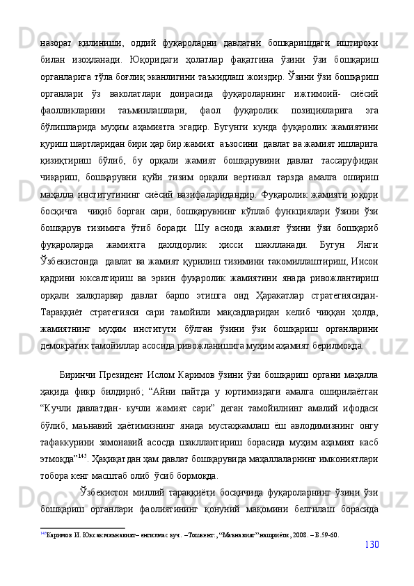 назорат   қилиниши,   оддий   фуқароларни   давлатни   бошқаришдаги   иштироки
билан   изоҳланади.   Юқоридаги   ҳолатлар   фақатгина   ўзини   ўзи   бошқариш
органларига тўла боғлиқ эканлигини таъкидлаш жоиздир. Ўзини ўзи бошқариш
органлари   ўз   ваколатлари   доирасида   фуқароларнинг   ижтимоий-   сиёсий
фаолликларини   таъминлашлари,   фаол   фуқаролик   позицияларига   эга
бўлишларида   муҳим   аҳамиятга   эгадир.   Бугунги   кунда   фуқаролик   жамиятини
қуриш шартларидан бири ҳар бир жамият  аъзосини  давлат ва жамият ишларига
қизиқтириш   бўлиб,   бу   орқали   жамият   бошқарувини   давлат   тассаруфидан
чиқариш,   бошқарувни   қуйи   тизим   орқали   вертикал   тарзда   амалга   ошириш
маҳалла   институтининг   сиёсий   вазифаларидандир.   Фуқаролик   жамияти   юқори
босқичга     чиқиб   борган   сари,   бошқарувнинг   кўплаб   функциялари   ўзини   ўзи
бошқарув   тизимига   ўтиб   боради.   Шу   аснода   жамият   ўзини   ўзи   бошқариб
фуқароларда   жамиятга   дахлдорлик   ҳисси   шаклланади.   Бугун   Янги
Ўзбекистонда     давлат   ва   жамият   қурилиш   тизимини   такомиллаштириш,   Инсон
қадрини   юксалтириш   ва   эркин   фуқаролик   жамиятини   янада   ривожлантириш
орқали   халқпарвар   давлат   барпо   этишга   оид   Ҳаракатлар   стратегиясидан-
Тараққиёт   стратегияси   сари   тамойили   мақсадларидан   келиб   чиққан   ҳолда,
жамиятнинг   муҳим   институти   бўлган   ўзини   ўзи   бошқариш   органларини
демократик тамойиллар асосида ривожланишига муҳим аҳамият берилмоқда.  
          Биринчи   Президент   Ислом   Каримов   ўзини   ўзи   бошқариш   органи   маҳалла
ҳақида   фикр   билдириб;   “Айни   пайтда   у   юртимиздаги   амалга   оширилаётган
“Кучли   давлатдан-   кучли   жамият   сари”   деган   тамойилнинг   амалий   ифодаси
бўлиб,   маънавий   ҳаётимизнинг   янада   мустаҳкамлаш   ёш   авлодимизнинг   онгу
тафаккурини   замонавий   асосда   шакллантириш   борасида   муҳим   аҳамият   касб
этмоқда” 145
. Ҳақиқатдан ҳам давлат бошқарувида маҳаллаларнинг имкониятлари
тобора кенг масштаб олиб  ўсиб бормоқда.
                  Ўзбекистон   миллий   тараққиёти   босқичида   фуқароларнинг   ўзини   ўзи
бошқариш   органлари   фаолиятининг   қонуний   мақомини   белгилаш   борасида
145
Каримов И. Юксак маънавият –  енгилмас куч.  – Тошкент:, “Маънавият” нашриёти, 2008.  –  Б.59-60.
130 