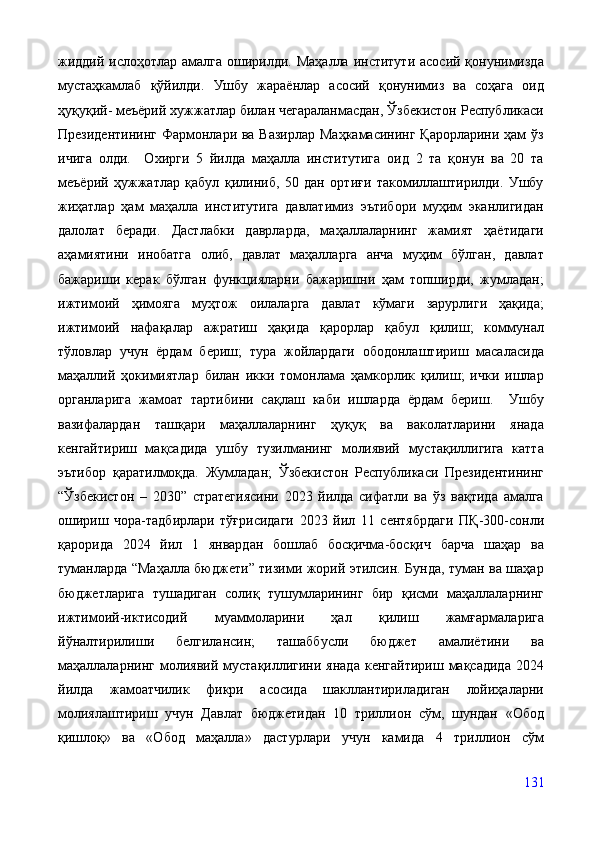 жиддий ислоҳотлар амалга оширилди. Маҳалла институти асосий қонунимизда
мустаҳкамлаб   қўйилди.   Ушбу   жараёнлар   асосий   қонунимиз   ва   соҳага   оид
ҳуқуқий- меъёрий хужжатлар билан чегараланмасдан, Ўзбекистон Республикаси
Президентининг Фармонлари ва Вазирлар  Маҳкамасининг Қарорларини ҳам  ўз
ичига   олди.     Охирги   5   йилда   маҳалла   институтига   оид   2   та   қонун   ва   20   та
меъёрий   ҳужжатлар   қабул   қилиниб,   50   дан   ортиғи   такомиллаштирилди.   Ушбу
жиҳатлар   ҳам   маҳалла   институтига   давлатимиз   эътибори   муҳим   эканлигидан
далолат   беради.   Дастлабки   даврларда,   маҳаллаларнинг   жамият   ҳаётидаги
аҳамиятини   инобатга   олиб,   давлат   маҳалларга   анча   муҳим   бўлган,   давлат
бажариши   керак   бўлган   функцияларни   бажаришни   ҳам   топширди,   жумладан;
ижтимоий   ҳимояга   муҳтож   оилаларга   давлат   кўмаги   зарурлиги   ҳақида;
ижтимоий   нафақалар   ажратиш   ҳақида   қарорлар   қабул   қилиш;   коммунал
тўловлар   учун   ёрдам   бериш;   тура   жойлардаги   ободонлаштириш   масаласида
маҳаллий   ҳокимиятлар   билан   икки   томонлама   ҳамкорлик   қилиш;   ички   ишлар
органларига   жамоат   тартибини   сақлаш   каби   ишларда   ёрдам   бериш.     Ушбу
вазифалардан   ташқари   маҳаллаларнинг   ҳуқуқ   ва   ваколатларини   янада
кенгайтириш   мақсадида   ушбу   тузилманинг   молиявий   мустақиллигига   катта
эътибор   қаратилмоқда.   Жумладан;   Ўзбекистон   Республикаси   Президентининг
“Ўзбекистон   –   2030”   стратегиясини   2023   йилда   сифатли   ва   ўз   вақтида   амалга
ошириш   чора-тадбирлари   тўғрисидаги   2023   йил   11   сентябрдаги   ПҚ-300-сонли
қарорида   2024   йил   1   январдан   бошлаб   босқичма-босқич   барча   шаҳар   ва
туманларда “Маҳалла бюджети” тизими жорий этилсин. Бунда, туман ва шаҳар
бюджетларига   тушадиган   солиқ   тушумларининг   бир   қисми   маҳаллаларнинг
ижтимоий-иктисодий   муаммоларини   ҳал   қилиш   жамғармаларига
йўналтирилиши   белгилансин;   ташаббусли   бюджет   амалиётини   ва
маҳаллаларнинг   молиявий  мустақиллигини  янада  кенгайтириш  мақсадида  2024
йилда   жамоатчилик   фикри   асосида   шакллантириладиган   лойиҳаларни
молиялаштириш   учун   Давлат   бюджетидан   10   триллион   сўм,   шундан   «Обод
қишлоқ»   ва   «Обод   маҳалла»   дастурлари   учун   камида   4   триллион   сўм
131 