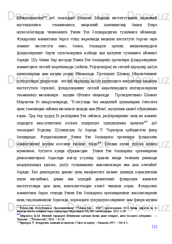 йўналтирилсин 146
  деб   таъкидлаб   ўтилган.   Маҳалла   институтининг   молиявий
мустақиллиги     таъминланса,   маҳаллий   ҳокимиятлар   билан   ўзаро
муносабатларда   чинакамига   ўзини   ўзи   бошқарадиган   тузилмага   айланади.
Фуқаролик   жамиятини   барпо   этиш   жараёнида   маҳалла   институти   борган   сари
жамият   институти   эмас,   балки,   бошқарув   органи,   маҳаллалардаги
фуқароларнинг   барча   эҳтиёжларини   жойида   ҳал   қилувчи   тузилмага   айланиб
боради.   Шу   билан  бир   қаторда   ўзини   ўзи  бошқариш   органлари   фуқароларнинг
жамиятдаги сиёсий жараёнларда (сайлов, Референдум) ва сиёсий қарорлар қабул
қилишларида   ҳам   муҳим   ролни   ўйнамоқда.   Президент   Шавкат   Мирзиёевнинг
ислоҳотлари доирасида   сиёсий қарорлар қабул қилишдаги ваколатлар маҳалла
институтига   берилиб,   фуқароларнинг   сиёсий   жараёнлардаги   иштирокларини
таъминлаш   масалалари     муҳим   бўғинга   чиқмоқда.     Президентимиз   Шавкат
Мирзиёев   ўз   маърузаларида ;   “Келгусида   биз   маҳаллий   ҳокимларни   бевосита
ҳалқ томонидан сайлаш масаласи ҳақида ҳам ўйлаб, муҳокама қилиб кўришимиз
керак. Ҳар бир ҳудуд ўз раҳбарини ўзи сайласа, раҳбарларнинг халқ ва жамият
олдидаги   маъсулиятини   кескин   оширишга   эришишимиз   мумкин 147
  деб
таъкидлаб   ўтдилар.   Шунингдек   бу   борада   У.   Чориёров   қуйидагича   фикр
билдиради;   Фуқароларнинг   ўзини   ўзи   бошқариш   органлари   фуқаролик
жамиятининг   муҳим   асосини   ташкил   этади 148
.   Бундан   шуни   хулоса   қилиш
мумкинки,   бугунги   кунда   қўрқмасдан     ўзини   ўзи   бошқариш   органларини
ривожлантириш   борасида   илғор   усуллар   орқали   янада   тизимли   равишда
модернизация   қилсак,   ушбу   тузилманинг   имкониятлари   яна   ҳам   кенгайиб
боради.   Биз   демократик   давлат   халқ   манфаатига   хизмат   қилиши   кераклигини
яхши   англаймиз,   демак   ана   шундай   давлатнинг   фуқаролик   жамияти
институтлари   ҳам   ҳалқ   менталитетидан   келиб   чиқиши   керак.   Фуқаролик
жамиятини   барпо   этишда   ўзини   ўзи   бошқариш   органларининг   ваколатларини
аниқ тақсимланиши борасида, хориждаги хуқуқшуносларнинг ҳам фикри муҳим
146
Ўзбекистон   Республикаси   Президентининг   “Ўзбекистон   –   2030”   стратегиясини   2023   йилда   сифатли   ва   ўз
вақтида амалга ошириш чора-тадбирлари тўғрисидаги  ПҚ-300-сонли қарори. 2023.11.09.
147
Мирзиёев   Ш.М.   Миллий   тараққиёт   йўлимизни   қатъият   билан   даом   эттириб,   янги   босқичга   кўтарамиз.   .   –
Тошкент:, “Ўзбекистон”, 2018. – Б.120.
148
Чориёров У. Фуқаролик жамияти истиқболи // Ҳаёт ва қонун.  – Тошкент,1997.  –  №5-Б.4.
132 