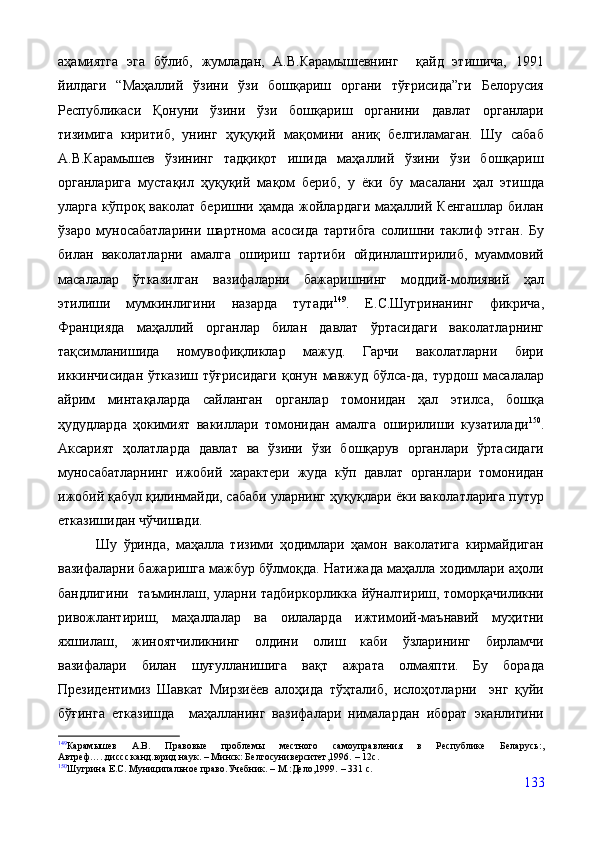 аҳамиятга   эга   бўлиб,   жумладан,   А.В.Карамышевнинг     қайд   этишича,   1991
йилдаги   “Маҳаллий   ўзини   ўзи   бошқариш   органи   тўғрисида”ги   Белорусия
Республикаси   Қонуни   ўзини   ўзи   бошқариш   органини   давлат   органлари
тизимига   киритиб,   унинг   ҳуқуқий   мақомини   аниқ   белгиламаган.   Шу   сабаб
А.В.Карамышев   ўзининг   тадқиқот   ишида   маҳаллий   ўзини   ўзи   бошқариш
органларига   мустақил   ҳуқуқий   мақом   бериб,   у   ёки   бу   масалани   ҳал   этишда
уларга   кўпроқ  ваколат   беришни   ҳамда   жойлардаги   маҳаллий  Кенгашлар   билан
ўзаро   муносабатларини   шартнома   асосида   тартибга   солишни   таклиф   этган.   Бу
билан   ваколатларни   амалга   ошириш   тартиби   ойдинлаштирилиб,   муаммовий
масалалар   ўтказилган   вазифаларни   бажаришнинг   моддий-молиявий   ҳал
этилиши   мумкинлигини   назарда   тутади 149
.   Е.С.Шугринанинг   фикрича,
Францияда   маҳаллий   органлар   билан   давлат   ўртасидаги   ваколатларнинг
тақсимланишида   номувофиқликлар   мажуд.   Гарчи   ваколатларни   бири
иккинчисидан   ўтказиш   тўғрисидаги   қонун   мавжуд   бўлса-да,   турдош   масалалар
айрим   минтақаларда   сайланган   органлар   томонидан   ҳал   этилса,   бошқа
ҳудудларда   ҳокимият   вакиллари   томонидан   амалга   оширилиши   кузатилади 150
.
Аксарият   ҳолатларда   давлат   ва   ўзини   ўзи   бошқарув   органлари   ўртасидаги
муносабатларнинг   ижобий   характери   жуда   кўп   давлат   органлари   томонидан
ижобий қабул қилинмайди, сабаби уларнинг ҳуқуқлари ёки ваколатларига путур
етказишидан чўчишади.
            Шу   ўринда,   маҳалла   тизими   ҳодимлари   ҳамон   ваколатига   кирмайдиган
вазифаларни бажаришга мажбур бўлмоқда. Натижада маҳалла ходимлари аҳоли
бандлигини   таъминлаш, уларни тадбиркорликка йўналтириш, томорқачиликни
ривожлантириш,   маҳаллалар   ва   оилаларда   ижтимоий-маънавий   муҳитни
яхшилаш,   жиноятчиликнинг   олдини   олиш   каби   ўзларининг   бирламчи
вазифалари   билан   шуғулланишига   вақт   ажрата   олмаяпти.   Бу   борада
Президентимиз   Шавкат   Мирзиёев   алоҳида   тўҳталиб,   ислоҳотларни     энг   қуйи
бўғинга   етказишда     маҳалланинг   вазифалари   нималардан   иборат   эканлигини
149
Карамышев   А.В.   Правовые   проблемы   местного   самоуправления   в   Республике   Беларусь: ,
Автреф…..диссс.канд.юрид.наук.  –  Минск: Белгосуниверситет,1996.  –  12с .
150
Шугрина Е.С. Муниципальное право.Учебник.  –  М.:Дело,1999.  –  331 с .
133 