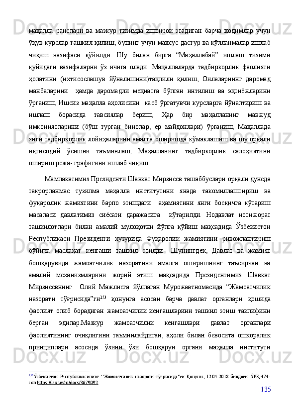 маҳалла   раислари   ва   мазкур   тизимда   иштирок   этадиган   барча   ходимлар   учун
ўқув курслар ташкил қилиш, бунинг учун махсус дастур ва қўлланмалар ишлаб
чиқиш   вазифаси   қўйилди.   Шу   билан   бирга   “Маҳаллабай”   ишлаш   тизими
қуйидаги   вазифаларни   ўз   ичига   олади:   Маҳаллаларда   тадбиркорлик   фаолияти
ҳолатини   (ихтисослашув   йўналишини)таҳлили   қилиш,   Оилаларнинг   даромад
манбаларини     ҳамда   даромадли   меҳнатга   бўлган   интилиш   ва   эҳтиёжларини
ўрганиш,   Ишсиз   маҳалла   аҳолисини     касб   ўргатувчи   курсларга   йўналтириш   ва
ишлаш   борасида   тавсиялар   бериш,   Ҳар   бир   маҳалланинг   мавжуд
имкониятларини   (бўш   турган   бинолар,   ер   майдонлари)   ўрганиш,   Маҳаллада
янги тадбиркорлик лойиҳаларини амалга оширишда кўмаклашиш ва шу орқали
иқтисодий   ўсишни   таъминлаш,   Маҳалланинг   тадбиркорлик   салоҳиятини
ошириш режа- графигини ишлаб чиқиш. 
 Мамлакатимиз Президенти Шавкат Мирзиёев ташаббуслари орқали дунёда
такрорланмас   тузилма   маҳалла   институтини   янада   такомиллаштириш   ва
фуқаролик   жамиятини   барпо   этишдаги     аҳамиятини   янги   босқичга   кўтариш
масаласи   давлатимиз   сиёсати   даражасига     кўтарилди.   Нодавлат   нотижорат
ташкилотлари   билан   амалий   мулоқотни   йўлга   қўйиш   мақсадида   Ўзбекистон
Республикаси   Президенти   ҳузурида   Фуқаролик   жамиятини   ривожлантириш
бўйича   маслаҳат   кенгаши   ташкил   этилди.     Шунингдек,   Давлат   ва   жамият
бошқарувида   жамоатчилик   назоратини   амалга   оширишнинг   таъсирчан   ва
амалий   механизмларини   жорий   этиш   мақсадида   Президентимиз   Шавкат
Мирзиёевнинг     Олий   Мажлисга   йўллаган   Мурожаатномасида   “Жамоатчилик
назорати   тўғрисида”ги 153
  қонунга   асосан   барча   давлат   органлари   қошида
фаолият   олиб   борадиган   жамоатчилик   кенгашларини   ташкил   этиш   таклифини
берган   эдилар.Мазкур   жамоатчилик   кенгашлари   давлат   органлари
фаолиятининг   очиқлигини   таъминлайдиган,   аҳоли   билан   бевосита   ошкоралик
принциплари   асосида   ўзини   ўзи   бошқаруи   органи   маҳалла   институти
153
Ўзбекистон   Республикасининг   “Жамоатчилик   назорати   тўғрисида”ги   Қонуни,   12.04.2018   йилдаги   ЎРҚ-474-
сон  https://lex.uz/ru/docs/3679092
135