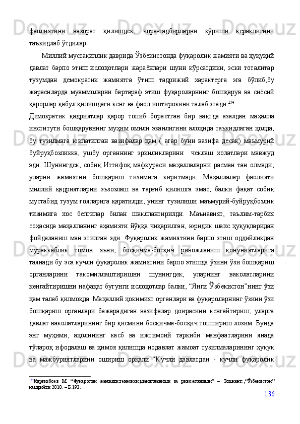 фаолиятини   назорат   қилишдек,   чора-тадбирларни   кўриши   кераклигини
таъкидлаб ўтдилар.
        Миллий мустақиллик даврида Ўзбекистонда фуқаролик жамияти ва ҳуқуқий
давлат   барпо   этиш   ислоҳотлари   жараёнлари   шуни   кўрсатдики,   эски   тоталитар
тузумдан   демократик   жамиятга   ўтиш   тадрижий   характерга   эга   бўлиб,бу
жараёнларда   муаммоларни   бартараф   этиш   фуқароларнинг   бошқарув   ва   сиёсий
қарорлар қабул қилишдаги кенг ва фаол иштирокини талаб этади  154
.
Демократик   қадриятлар   қарор   топиб   бораётган   бир   вақтда   азалдан   маҳалла
институти бошқарувнинг муҳим омили эканлигини алоҳида таъкидлаган ҳолда,
бу   тузилмага   юклатилган   вазифалар   ҳам   (   агар   буни   вазифа   десак)   маъмурий
буйруқбозликка,   ушбу   органнинг   эркиликларини     чеклаш   холатлари   мавжуд
эди.   Шунингдек,   собиқ   Иттифоқ   мафкураси   маҳаллаларни   расман   тан   олмади,
уларни   жамиятни   бошқариш   тизимига   киритмади.   Маҳаллалар   фаолияти
миллий   қадриятларни   эъзозлаш   ва   тарғиб   қилишга   эмас,   балки   фақат   собиқ
мустабид  тузум  ғояларига  қаратилди, унинг тузилиши маъмурий-буйруқбозлик
тизимига   хос   белгилар   билан   шакллантирилди.   Маънавият,   таълим-тарбия
соҳасида  маҳалланинг  аҳамияти  йўққа чиқарилган,  юридик шахс  ҳуқуқларидан
фойдаланиш   ман  этилган   эди.   Фуқаролик   жамиятини   барпо   этиш   оддийликдан
мураккаблик   томон   яъни,   босқичма-босқич   ривожланиш   қонуниятларига
таянади бу эса кучли фуқаролик жамиятини барпо этишда ўзини ўзи бошқариш
органларини   такомиллаштиришни   шунингдек,   уларнинг   ваколатларини
кенгайтиришни нафақат бугунги ислоҳотлар балки, “Янги Ўзбекистон”нинг ўзи
ҳам талаб қилмоқда. Маҳаллий ҳокимият органлари ва фуқароларнинг ўзини ўзи
бошқариш   органлари   бажарадиган   вазифалар   доирасини   кенгайтириш,   уларга
давлат ваколатларининг бир қисмини босқичма-босқич топшириш лозим. Бунда
энг   муҳими,   аҳолининг   касб   ва   ижтимоий   таркиби   манфаатларини   янада
тўлароқ ифодалаш ва ҳимоя қилишда нодавлат  жамоат тузилмаларининг ҳуқуқ
ва   мажбуриятларини   ошириш   орқали   “Кучли   давлатдан   -   кучли   фуқаролик
154
Қирғизбоев   М.   “Фуқаролик   жамияти:генезиси,шакилланиши   ва   ривожланиши”   –   Тошкент:,“Ўзбекистон”
нашриёти 2010.  –   Б.193.
136 