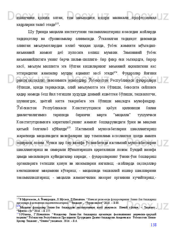 ишончини   қозона   олган,   том   маънодаги   юқори   малакали   профессионал
кадрларни талаб этади 155
. 
                Шу   ўринда   маҳалла   институтини   такомиллаштириш  юзасидан   жойларда
тадқиқотлар   ва   сўровномалар   олинмоқда.   Ўтказилган   тадқиқот   давомида
олинган   маълумотлардан   келиб   чиққан   ҳолда,   ўзбек   жамияти   мўътадил-
анъанавий   жамият   деб   хулосага   келиш   мумкин.   Замонавий   ўзбек
анъанавийлигига   унинг   барча   хилма-хиллиги-   бир   фикр   ёки   эътиқодга,   бирор
касб,   маълум   миллатга   эга   бўлган   кишиларнинг   маънавий   яқинлигини   акс
эттирадиган   жамоалар   муҳим   аҳамият   касб   этади 156
.   Фуқаролар   йиғини
раиси(оқсоқоли)   лавозимига   номзодлар   Ўзбекистон   Республикаси   фуқаролари
бўлиши,   қоида   тариқасида,   олий   маълумотга   эга   бўлиши,   бевосита   сайловга
қадар камида беш йил тегишли ҳудудда доимий яшаётган бўлиши, ташкилотчи,
шунингдек,   ҳаётий   катта   тажрибага   эга   бўлиши   мақсадга   мувофиқдир.
Ўзбекистон   Республикаси   Конститутцияси   қабул   қилиниши   билан
давлатчилигимиз   тарихида   биринчи   марта   “маҳалла”   тушунчаси
Конститутциямизга   киритилиб,унинг   жамият   бошқарувидаги   ўрни   ва   мақоми
қатъий   белгилаб   қўйилди 157
.   Ижтимоий   муносабатларни   шакллантириш
жараёнида   маҳалладаги   вазифаларни   ҳар   томонлама   асосланган   ҳолда   амалга
оширмоқ лозим. Чунки ҳар бир вазифа ўз навбатида ижтимоий муносабатларни
шакллантириш   ва   самарали   йўналтиришга   қаратилиши   лозим.   Бундай   вазифа
ҳамда   масалаларга   қуйидагилар   киради;   -   фуқароларнинг   ўзини-ўзи   бошқариш
органларига   тегишли   қонун   ва   низомларни   янгилаш;   -жойларда   оқсоқоллар
кенгашининг   мақомини   кўтариш;   -   маҳаллада   ташкилий   ишлар   шаклларини
такомиллаштириш;   -   маҳалла   жамоатчилик   назорат   органини   кучайтириш;-
155
Р.Муртазаева, А.Ўтамуродов, О.Мусаев, Д.Иноятова.  “Жамият ривожида фуқароларнинг ўзини-ўзи бошқариш
органлари фаолиятини такомиллаштириш.”  Тошкент:,  “Турон-иқбол” 2018. – Б.88.
156
Маҳалла   фуқаролар   ўзини-ўзи   бошқаруви   институтининг   ноёб   намунаси.   Илмий   тўплам.   –   Тошкент:,
“Мумтоз сўз” 2016. – Б. 157.
157
З.Рўзиева,   Г.Исмаилова   “Фуқаролар   ўзини-ўзи   бошқариш   органлари   фаолиятининг   норматив-ҳуқуқий
таҳлили”.Ўзбекистон Республикаси Президенти Ҳузуридаги Давлат бошқаруви Академияси    Ўзбекистон  Хотин-
Қизлар Тошкент:, “Олима” уюшмаси. 2016. – Б. 6.
138 