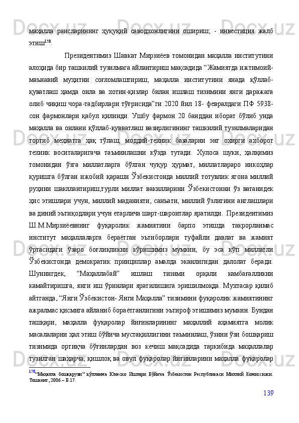 маҳалла   раисларининг   ҳуқуқий   саводхонлигини   ошириш;   -   инвестиция   жалб
этиш 158
.  
                          Президентимиз   Шавкат   Мирзиёев   томонидан   маҳалла   институтини
алоҳида бир ташкилий тузилмага айлантириш мақсадида “Жамиятда ижтимоий-
маънавий   муҳитни   соғломлаштириш,   маҳалла   институтини   янада   қўллаб-
қуватлаш   ҳамда   оила   ва   хотин-қизлар   билан   ишлаш   тизимини   янги   даражага
олиб   чиқиш   чора-тадбирлари   тўғрисида”ги   2020   йил   18-   февралдаги   ПФ   5938-
сон   фармонлари   қабул   қилинди.   Ушбу   фармон   20   банддан   иборат   бўлиб   унда
маҳалла ва оилани қўллаб-қувватлаш вазирлигининг ташкилий тузилмаларидан
тортиб   меҳнатга   ҳақ   тўлаш,   моддий-техник   базаларни   энг   охирги   ахборот
техник   воситаларигача   таъминлашни   кўзда   тутади.   Хулоса   шуки,   ҳалқимиз
томонидан   ўзга   миллатларга   бўлган   чуқур   ҳурмат,   миллатлараро   никоҳлар
қуришга   бўлган   ижобий   қараши   Ўзбекистонда   миллий   тотувлик   ягона   миллий
руҳини   шакллантириш,турли   миллат   вакилларини   Ўзбекистонни   ўз   ватанидек
ҳис   этишлари   учун,   миллий   маданияти,   санъати,   миллий   ўзлигини   англашлари
ва диний эътиқодлари учун етарлича шарт-шароитлар яратилди.  Президентимиз
Ш.М.Мирзиёевнинг   фуқаролик   жамиятини   барпо   этишда   такрорланмас
институт   маҳаллаларга   бераётган   эътиборлари   туфайли   давлат   ва   жамият
ўртасидаги   ўзаро   боғлиқликни   кўришимиз   мумкин,   бу   эса   кўп   миллатли
Ўзбекистонда   демократик   принциплар   амалда   эканлигидан   далолат   беради.
Шунингдек,   “Маҳаллабай”   ишлаш   тизими   орқали   камбағалликни
камайтиришга,   янги   иш   ўринлари   яратилишига   эришилмоқда.   Мухтасар   қилиб
айтганда, “Янги Ўзбекистон- Янги Маҳалла” тизимини фуқаролик жамиятининг
ажралмас қисмига айланиб бораётганлигини эътироф этишимиз мумкин. Бундан
ташқари,   маҳалла   фуқаролар   йиғинларининг   маҳаллий   аҳамиятга   молик
масалаларни ҳал этиш бўйича мустақиллигини таъминлаш, ўзини ўзи бошқариш
тизимида   ортиқча   бўғинлардан   воз   кечиш   мақсадида   таркибида   маҳаллалар
тузилган   шаҳарча,  қишлоқ  ва  овул  фуқаролар  йиғинларини  маҳалла   фуқаролар
158
“Маҳалла   бошқаруви”   қўлланма   Юнеско   Ишлари   Бўйича   Ўзбекистон   Республикаси   Миллий   Комиссияси.
Тошкент, 2006.– Б. 17.
139 