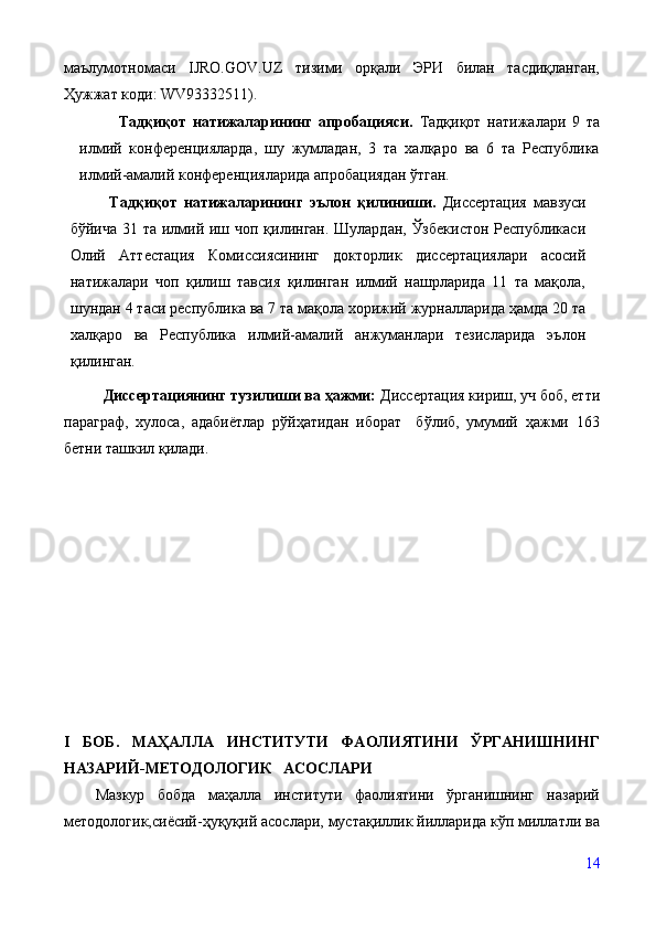 маълумотномаси   IJRO.GOV.UZ   тизими   орқали   ЭРИ   билан   тасдиқланган,
Ҳужжат коди: WV93332511).
Тадқиқот   натижаларининг   апробацияси.   Тадқиқот   натижалари   9   та
илмий   конференцияларда,   шу   жумладан,   3   та   халқаро   ва   6   та   Республика
илмий-амалий конференцияларида апробациядан ўтган.    
Тадқиқот   натижаларининг   эълон   қилиниши.   Диссертация   мавзуси
бўйича 31 та илмий иш чоп қилинган. Шулардан, Ўзбекистон Республикаси
Олий   Аттестация   Комиссиясининг   докторлик   диссертациялари   асосий
натижалари   чоп   қилиш   тавсия   қилинган   илмий   нашрларида   11   та   мақола,
шундан 4 таси республика ва 7 та мақола хорижий журналларида ҳамда 20 та
халқаро   ва   Республика   илмий-амалий   анжуманлари   тезисларида   эълон
қилинган.
Дисертациянинг тузилиши ва ҳажми:  Диссертация кириш, уч боб, етти
параграф,   хулоса,   адабиётлар   рўйҳатидан   иборат     бўлиб,   умумий   ҳажми   163
бетни ташкил қилади. 
I   БОБ.   МАҲАЛЛА   ИНСТИТУТИ   ФАОЛИЯТИНИ   ЎРГАНИШНИНГ
НАЗАРИЙ-МЕТОДОЛОГИК   АСОСЛАРИ 
Мазкур   бобда   маҳалла   институти   фаолиятини   ўрганишнинг   назарий
методологик,сиёсий-ҳуқуқий асослари, мустақиллик йилларида кўп миллатли ва
14 