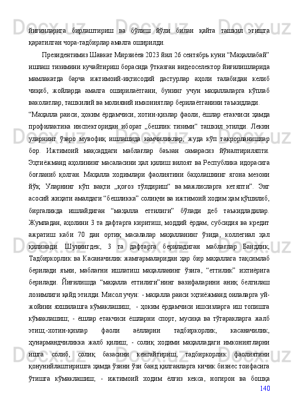 йиғинларига   бирлаштириш   ва   бўлиш   йўли   билан   қайта   ташкил   этишга
қаратилган чора-тадбирлар амалга оширилди. 
       Президентимиз Шавкат Мирзиёев 2023 йил 26 сентябрь куни “Маҳаллабай”
ишлаш тизимини кучайтириш борасида ўтказган видеоселектор йиғилишларида
мамлакатда   барча   ижтимоий-иқтисодий   дастурлар   аҳоли   талабидан   келиб
чиқиб,   жойларда   амалга   оширилаётгани,   бунинг   учун   маҳаллаларга   кўплаб
ваколатлар, ташкилий ва   молиявий имкониятлар берилаётганини таъкидлади.
“Маҳалла  раиси,  ҳоким   ёрдамчиси,  хотин-қизлар  фаоли, ёшлар  етакчиси  ҳамда
профилактика   инспекторидан   иборат   „бешлик   тизими“   ташкил   этилди.   Лекин
уларнинг   ўзаро   мувофиқ   ишлашида   камчиликлар,   жуда   кўп   такрорланишлар
бор.   Ижтимоий   мақсаддаги   маблағлар   баъзан   самарасиз   йўналтириляпти.
Эҳтиёжманд аҳолининг масаласини ҳал қилиш вилоят ва   Республика идорасига
боғланиб   қолган.   Маҳалла   ходимлари   фаолиятини   баҳолашнинг   ягона   мезони
йўқ.   Уларнинг   кўп   вақти   „қоғоз   тўлдириш“   ва   мажлисларга   кетяпти”.   Энг
асосий жиҳати амалдаги “бешликка” солиқчи ва ижтимоий ходим ҳам қўшилиб,
биргаликда   ишлайдиган   “маҳалла   еттилиги”   бўлади   деб   таъкидладилар.
Жумладан, аҳолини 3 та дафтарга  киритиш, моддий ёрдам, субсидия  ва кредит
ажратиш   каби   70   дан   ортиқ   масалалар   маҳалланинг   ўзида,   коллегиал   ҳал
қилинади.   Шунингдек,   3   та   дафтарга   бериладиган   маблағлар   Бандлик,
Тадбиркорлик   ва   Касаначилик   жамғармаларидан   ҳар   бир   маҳаллага   тақсимлаб
берилади   яъни,   маблағни   ишлатиш   маҳалланинг   ўзига,   “еттилик”   ихтиёрига
берилади.   Йиғилишда   “маҳалла   еттилиги”нинг   вазифаларини   аниқ   белгилаш
лозимлиги қайд этилди. Мисол учун: - маҳалла раиси эҳтиёжманд оилаларга уй-
жойини   яхшилашга   кўмаклашиш;     -   ҳоким   ёрдамчиси   ишсизларга   иш   топишга
кўмаклашиш;   -   ёшлар   етакчиси   ёшларни   спорт,   мусиқа   ва   тўгаракларга   жалб
этиш;-хотин-қизлар   фаоли   аёлларни   тадбиркорлик,   касаначилик,
ҳунармандчиликка   жалб   қилиш;   -   солиқ   ходими   маҳалладаги   имкониятларни
ишга   солиб,   солиқ   базасини   кенгайтириш,   тадбиркорлик   фаолиятини
қонунийлаштиришга ҳамда ўзини ўзи банд қилганларга кичик бизнес тоифасига
ўтишга   кўмаклашиш;   -   ижтимоий   ходим   ёлғиз   кекса,   ногирон   ва   бошқа
140 