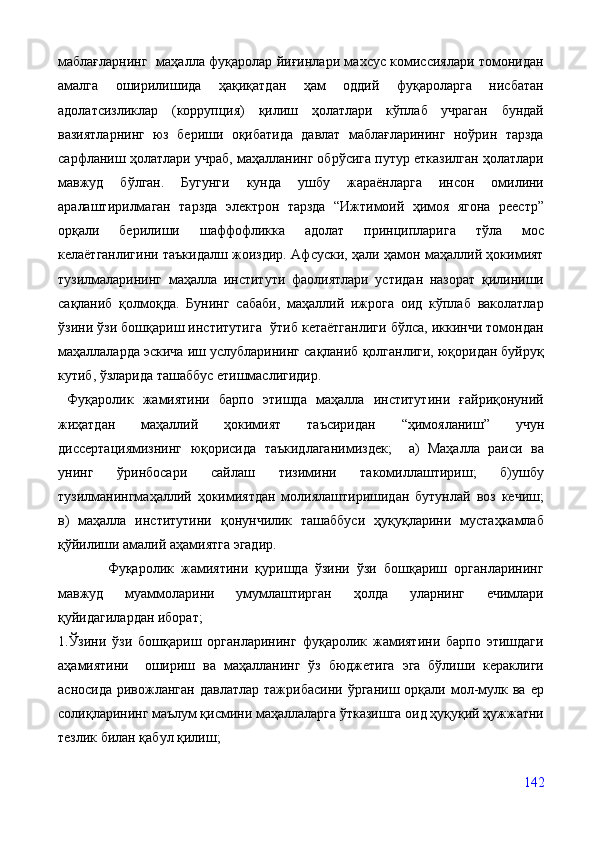 маблағларнинг   маҳалла фуқаролар йиғинлари махсус комиссиялари томонидан
амалга   оширилишида   ҳақиқатдан   ҳам   оддий   фуқароларга   нисбатан
адолатсизликлар   (коррупция)   қилиш   ҳолатлари   кўплаб   учраган   бундай
вазиятларнинг   юз   бериши   оқибатида   давлат   маблағларининг   ноўрин   тарзда
сарфланиш ҳолатлари учраб, маҳалланинг обрўсига путур етказилган ҳолатлари
мавжуд   бўлган.   Бугунги   кунда   ушбу   жараёнларга   инсон   омилини
аралаштирилмаган   тарзда   электрон   тарзда   “Ижтимоий   ҳимоя   ягона   реестр”
орқали   берилиши   шаффофликка   адолат   принципларига   тўла   мос
келаётганлигини таъкидалш жоиздир. Афсуски, ҳали ҳамон маҳаллий ҳокимият
тузилмаларининг   маҳалла   институти   фаолиятлари   устидан   назорат   қилиниши
сақланиб   қолмоқда.   Бунинг   сабаби,   маҳаллий   ижрога   оид   кўплаб   ваколатлар
ўзини ўзи бошқариш институтига  ўтиб кетаётганлиги бўлса, иккинчи томондан
маҳаллаларда эскича иш услубларининг сақланиб қолганлиги, юқоридан буйруқ
кутиб, ўзларида ташаббус етишмаслигидир.
  Фуқаролик   жамиятини   барпо   этишда   маҳалла   институтини   ғайриқонуний
жиҳатдан   маҳаллий   ҳокимият   таъсиридан   “ҳимояланиш”   учун
диссертациямизнинг   юқорисида   таъкидлаганимиздек;     а)   Маҳалла   раиси   ва
унинг   ўринбосари   сайлаш   тизимини   такомиллаштириш;   б)ушбу
тузилманингмаҳаллий   ҳокимиятдан   молиялаштиришидан   бутунлай   воз   кечиш;
в)   маҳалла   институтини   қонунчилик   ташаббуси   ҳуқуқларини   мустаҳкамлаб
қўйилиши амалий аҳамиятга эгадир.
              Фуқаролик   жамиятини   қуришда   ўзини   ўзи   бошқариш   органларининг
мавжуд   муаммоларини   умумлаштирган   ҳолда   уларнинг   ечимлари
қуйидагилардан иборат;
1.Ўзини   ўзи   бошқариш   органларининг   фуқаролик   жамиятини   барпо   этишдаги
аҳамиятини     ошириш   ва   маҳалланинг   ўз   бюджетига   эга   бўлиши   кераклиги
асносида   ривожланган   давлатлар  тажрибасини   ўрганиш  орқали  мол-мулк  ва   ер
солиқларининг маълум қисмини маҳаллаларга ўтказишга оид ҳуқуқий ҳужжатни
тезлик билан қабул қилиш;
142 