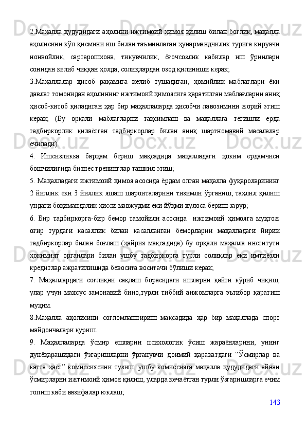 2.Маҳалла ҳудудидаги  аҳолини ижтимоий ҳимоя қилиш билан боғлиқ, маҳалла
аҳолисини кўп қисмини иш билан таъминлаган ҳунармандчилик турига кирувчи
нонвойлик,   сартарошхона,   тикувчилик,   ёғочсозлик   кабилар   иш   ўринлари
сонидан келиб чиққан ҳолда, солиқлардан озод қилиниши керак;
3.Маҳаллалар   ҳисоб   рақамига   келиб   тушадиган,   ҳомийлик   маблағлари   ёки
давлат томонидан аҳолининг ижтимоий ҳимоясига қаратилган маблағларни аниқ
ҳисоб-китоб қиладиган ҳар бир маҳаллаларда ҳисобчи лавозимини жорий этиш
керак;   (Бу   орқали   маблағларни   тақсимлаш   ва   маҳаллага   тегишли   ерда
тадбиркорлик   қилаётган   тадбиркорлар   билан   аниқ   шартномавий   масалалар
ечилади)
4.   Ишсизликка   барҳам   бериш   мақсадида   маҳалладаги   ҳоким   ёрдамчиси
бошчилигида бизнес тренинглар ташкил этиш;
5. Маҳалладаги ижтимоий ҳимоя асосида ёрдам олган маҳалла фуқароларининг
2   йиллик   ёки   3   йиллик   яшаш   шароиталарини   тизимли   ўрганиш,   таҳлил   қилиш
ундаги боқимандалик ҳисси мавжудми ёки йўқми хулоса бериш зарур;
6.   Бир   тадбиркорга-бир   бемор   тамойили   асосида     ижтимоий   ҳимояга   муҳтож
оғир   турдаги   касаллик   билан   касалланган   беморларни   маҳалладаги   йирик
тадбиркорлар   билан   боғлаш   (ҳайрия   мақсадида)   бу   орқали   маҳалла   институти
ҳокимият   органлари   билан   ушбу   тадбиркорга   турли   солиқлар   ёки   имтиёзли
кредитлар ажратилишида бевосита воситачи бўлиши керак;
7.   Маҳаллардаги   соғлиқни   сақлаш   борасидаги   ишларни   қайти   кўриб   чиқиш,
улар   учун   махсус   замонавий   бино,турли   тиббий   анжомларга   эътибор   қаратиш
муҳим. 
8.Маҳалла   аҳолисини   соғломлаштириш   мақсадида   ҳар   бир   маҳаллада   спорт
майдончалари қуриш.
9.   Маҳаллаларда   ўсмир   ёшларни   психологик   ўсиш   жараёнларини,   унинг
дунёқарашидаги   ўзгаришларни   ўрганувчи   доимий   ҳаракатдаги   “Ўсмирлар   ва
катта   ҳаёт”   комиссиясини   тузиш,   ушбу   комиссияга   маҳалла   ҳудудидаги   айнан
ўсмирларни ижтимоий ҳимоя қилиш, уларда кечаётган турли ўзгаришларга ечим
топиш каби вазифалар юклаш;
143
