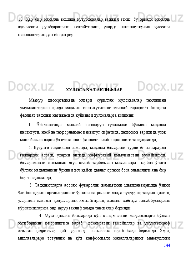 10.   Ҳар   бир   маҳалла   қошида   кутубхоналар   ташкил   этиш,   бу   орқали   маҳалла
аҳолисини   дунёқарашини   кенгайтириш,   уларда   ватанпарварлик   ҳиссини
шакллантиришдан иборатдир. 
ХУЛОСА ВА ТАКЛИФЛАР
Мазкур   диссертацияда   илгари   сурилган   мулоҳазалар   таҳлилини
умумлаштирган   ҳолда   маҳалла   институтининг   миллий   тараққиёт   босқичи
фаолият тадқиқи натижасида қуйидаги хулосаларга келинди:
1.   Ўзбекистонда   миллий   бошқарув   тузилмаси   бўлмиш   маҳалла
институти, ноёб ва такрорланмас институт сифатида, ҳалқимиз тарихида узоқ
минг йилликларни ўз ичига олиб фаолият  олиб борганлиги тасдиқланди;
2.   Бугунги   таҳликали   замонда,   маҳалла   ёшларини   турли   ёт   ва   зарарли
ғоялардан   асраш,   уларни   онгида   мафкуравий   иммунитетни   кучайтириш,
ёшларимизни   жисмонан   етук   қилиб   тарбиялаш   масаласида     тарбия   ўчоғи
бўлган маҳалланинг ўрнини ҳеч қайси давлат органи боса олмаслиги яна бир
бор тасдиқланди;
3.   Тадқиқотларга   асосан   фуқаролик   жамиятини   шакллантиришда   ўзини
ўзи бошқариш органларининг ўрнини ва ролини янада чуқурроқ таҳлил қилиш,
уларнинг   ваколат   доираларини   кенгайтириш,   жамият   ҳаётида   ташаббускорлик
кўрсатишларига оид зарур таклиф ҳамда тавсиялар берилди.      
                  4.   Мустақиллик   йилларида   кўп   конфессияли   маҳаллаларга   бўлган
эътиборнинг   юқорилигига   қараб     демократик   тамойиллар   ва   умумэътироф
этилган   қадриятлар   қай   даражада   эканлигига   қараб   баҳо   берилади.   Зеро,
миллатлараро   тотувлик   ва   кўп   конфессияли   маҳаллаларнинг   мавжудлиги
144 