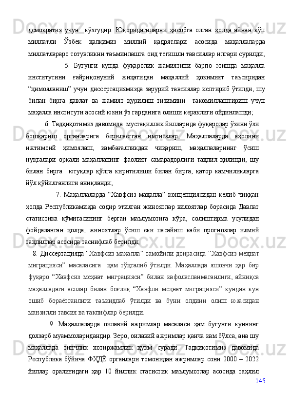 демократия   учун     кўзгудир.   Юқоридагиларни   ҳисобга   олган   ҳолда   айнан   кўп
миллатли   Ўзбек   ҳалқимиз   миллий   қадрятлари   асосида   маҳаллаларда
миллатлараро тотувликни таъминлашга оид тегишли тавсиялар илгари сурилди;
                  5.   Бугунги   кунда   фуқаролик   жамиятини   барпо   этишда   маҳалла
институтини   ғайриқонуний   жиҳатидан   маҳаллий   ҳокимият   таъсиридан
“ҳимояланиш”  учун  диссертациямизда  зарурий  тавсиялар  келтириб  ўтилди,  шу
билан   бирга   давлат   ва   жамият   қурилиш   тизимини     такомиллаштириш   учун
маҳалла институти асосий юкни ўз гарданига олиши кераклиги ойдинлашди; 
           6. Тадқиқотимиз давомида  мустақиллик йилларида фуқаролар ўзини ўзи
бошқариш   органларига   берилаётган   имтиёзлар,   Маҳаллаларда   аҳолини
ижтимоий   ҳимоялаш,   камбағалликдан   чиқариш,   маҳаллаларнинг   ўсиш
нуқталари   орқали   маҳалланинг   фаолият   самарадорлиги   таҳлил   қилинди,   шу
билан   бирга     ютуқлар   қўлга   киритилиши   билан   бирга,   қатор   камчиликларга
йўл қўйилганлиги аниқланди;
                      7.   Маҳаллаларда   “Хавфсиз   маҳалла”   концепциясидан   келиб   чиққан
ҳолда   Республикамизда   содир   этилган   жиноятлар   вилоятлар   борасида   Давлат
статистика   қўмитасининг   берган   маълумотига   кўра,   солиштирма   усулидан
фойдаланган   ҳолда,   жиноятлар   ўсиш   ёки   пасайиш   каби   прогнозлар   илмий
таҳлиллар асосида таснифлаб берилди; 
   8. Диссертацияда  “ Хавфсиз маҳалла” тамойили доирасида   “ Хавфсиз меҳнат
миграцияси”   масаласига     ҳам   тўҳталиб   ўтилди.   Маҳаллада   яшовчи   ҳар   бир
фуқаро   “ Хавфсиз   меҳнат   миграцияси”   билан   кафолатланмаганлиги,   айниқса
маҳалладаги   аёллар   билан   боғлиқ   “ Хавфли   меҳнат   миграцияси”   кундан   кун
ошиб   бораётганлиги   таъкидлаб   ўтилди   ва   буни   олдини   олиш   юзасидан
манзилли тавсия ва таклифлар берилди. 
            9.   Маҳаллаларда   оилавий   ажримлар   масаласи   ҳам   бугунги   куннинг
долзарб муаммоларидандир. Зеро, оилавий ажримлар қанча кам бўлса, ана шу
маҳаллада   тинчлик   хотиржамлик   ҳукм   суради.   Тадқиқотимиз   давомида
Республика   бўйича   ФҲДЁ   органлари   томонидан   ажримлар   сони   2000   –   2022
йиллар   оралиғидаги   ҳар   10   йиллик   статистик   маълумотлар   асосида   таҳлил
145 