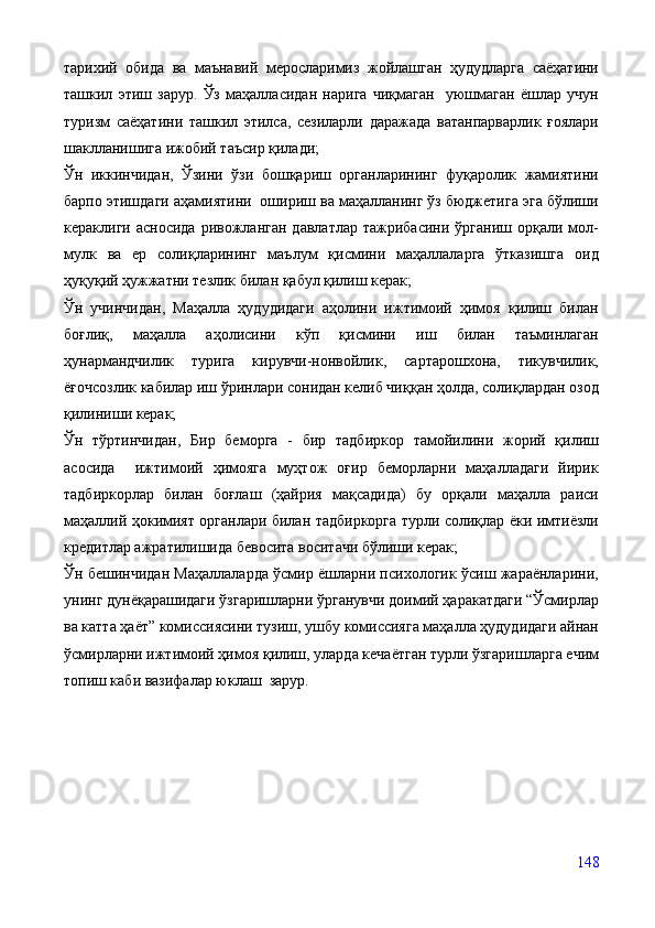 тарихий   обида   ва   маънавий   меросларимиз   жойлашган   ҳудудларга   саёҳатини
ташкил   этиш   зарур.   Ўз   маҳалласидан   нарига   чиқмаган     уюшмаган   ёшлар   учун
туризм   саёҳатини   ташкил   этилса,   сезиларли   даражада   ватанпарварлик   ғоялари
шаклланишига ижобий таъсир қилади;
Ўн   иккинчидан,   Ўзини   ўзи   бошқариш   органларининг   фуқаролик   жамиятини
барпо этишдаги аҳамиятини  ошириш ва маҳалланинг ўз бюджетига эга бўлиши
кераклиги  асносида   ривожланган  давлатлар   тажрибасини  ўрганиш  орқали  мол-
мулк   ва   ер   солиқларининг   маълум   қисмини   маҳаллаларга   ўтказишга   оид
ҳуқуқий ҳужжатни тезлик билан қабул қилиш керак;
Ўн   учинчидан,   Маҳалла   ҳудудидаги   аҳолини   ижтимоий   ҳимоя   қилиш   билан
боғлиқ,   маҳалла   аҳолисини   кўп   қисмини   иш   билан   таъминлаган
ҳунармандчилик   турига   кирувчи-нонвойлик,   сартарошхона,   тикувчилик,
ёғочсозлик кабилар иш ўринлари сонидан келиб чиққан ҳолда, солиқлардан озод
қилиниши керак;
Ўн   тўртинчидан,   Бир   беморга   -   бир   тадбиркор   тамойилини   жорий   қилиш
асосида     ижтимоий   ҳимояга   муҳтож   оғир   беморларни   маҳалладаги   йирик
тадбиркорлар   билан   боғлаш   (ҳайрия   мақсадида)   бу   орқали   маҳалла   раиси
маҳаллий ҳокимият органлари билан тадбиркорга турли солиқлар ёки имтиёзли
кредитлар ажратилишида бевосита воситачи бўлиши керак;
Ўн бешинчидан Маҳаллаларда ўсмир ёшларни психологик ўсиш жараёнларини,
унинг дунёқарашидаги ўзгаришларни ўрганувчи доимий ҳаракатдаги “Ўсмирлар
ва катта ҳаёт” комиссиясини тузиш, ушбу комиссияга маҳалла ҳудудидаги айнан
ўсмирларни ижтимоий ҳимоя қилиш, уларда кечаётган турли ўзгаришларга ечим
топиш каби вазифалар юклаш  зарур.
148 