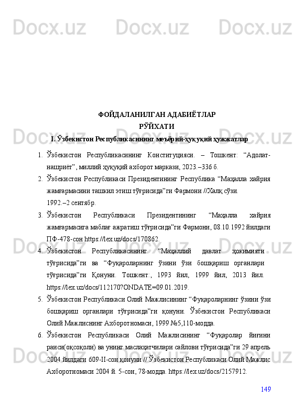 ФОЙДАЛАНИЛГАН АДАБИЁТЛАР 
РЎЙХАТИ
I. Ўзбекистон Республикасининг меъёрий-ҳуқуқий ҳужжатлар
1. Ўзбекистон   Республикасининг   Конституцияси .   –   Тошкент:   “Адолат-
нашриёт”, миллий ҳуқуқий ахборот маркази, 2023.–336 б.
2. Ўзбекистон   Республикаси   Президентининг   Республика   “Маҳалла   хайрия
жамғармасини та ш кил этиш тўғрисида ”ги  Фармони //Халқ сўзи.
1992. – 2 сентябр.  
3. Ўзбекистон   Республикаси   Президентининг   “Маҳалла   хайрия
жамғармасига маблағ ажратиш тўғрисида”ги Фармони, 08.10.1992 йилдаги
ПФ-478-сон  https://lex.uz/docs/170862 .
4. Ўзбекистон   Республикасининг   “Маҳаллий   давлат   ҳокимияти
тўғрисида”ги   ва   “Фуқароларнинг   ўзини   ўзи   бошқариш   органлари
тўғрисида”ги   Қонуни.   Тошкент:,   1993   йил,   1999   йил,   2013   йил.
https://lex.uz/docs/112170?ONDATE=09.01.2019 .
5. Ўзбекистон Республикаси  
Олий Мажлисининг  
“Фуқароларнинг ўзини ўзи
бошқариш   органлари   тўғрисида”ги   қонуни.   Ўзбекистон   Республикаси
Олий Мажлиснинг Ахборотномаси, 1999 №5,110-модда.
6. Ўзбекистон   Республикаси   Олий   Мажлисининг   “Фуқаролар   йиғини
раиси(оқсоқоли) ва унинг маслаҳатчилари сайлови тўғрисида”ги 29 апрель
2004 йилдаги 609-II-сон қонуни // Ўзбекистон Республикаси Олий Мажлис
Ахборотномаси 2004 й. 5-сон, 78-модда.   https://lex.uz/docs/2157912 .
149 