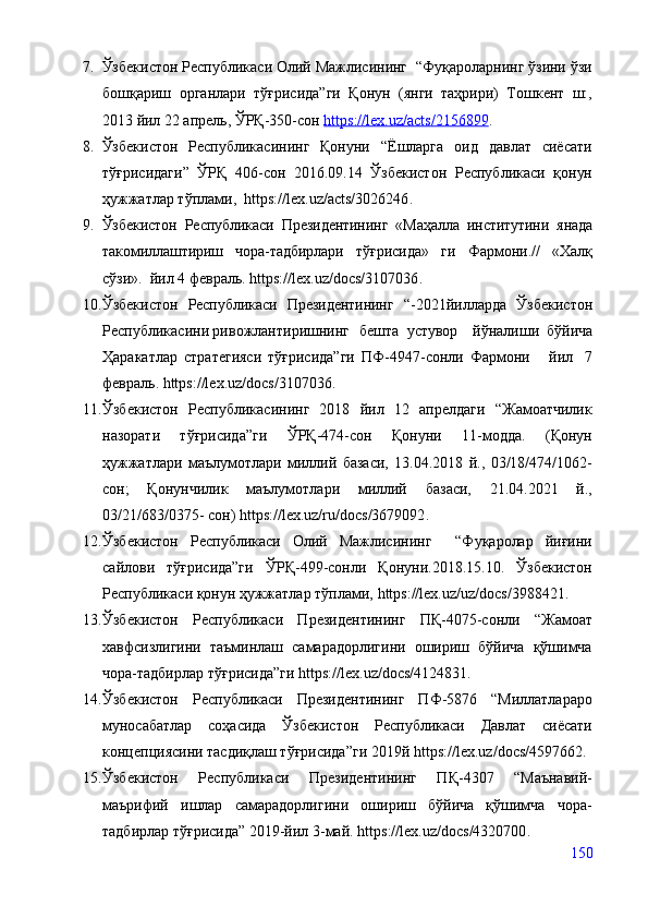 7. Ўзбекистон Республикаси Олий Мажлисининг  “Фуқароларнинг ўзини ўзи
бошқариш   органлари   тўғрисида”ги   Қонун   (янги   таҳрири)   Тошкент   ш:,
2013 йил 22 апрель, ЎРҚ-350-сон  https://lex.uz/acts/2156899 .
8. Ўзбекистон   Республикасининг   Қонуни   “Ёшларга   оид   давлат   сиёсати
тўғрисидаги”   ЎРҚ   406-сон   2016.09.14   Ўзбекистон   Республикаси   қонун
ҳужжатлар тўплами,   https://lex.uz/acts/3026246 .
9. Ўзбеки с тон   Республикаси   Президентининг   «Маҳалла   институтини   янада
такомиллаштириш   чора-тадбирлари   тўғрисида»   ги   Фармони.//   «Халқ
сўзи».  йил 4 февраль.   https://lex.uz/docs/3107036 .
10. Ўзбекистон   Республикаси   Президентининг   “-2021йилларда   Ўзбекистон
Республикасини ривожлантиришнинг бешта   устувор     йўналиши   бўйича
Ҳаракатлар   стратегияси   тўғрисида”ги   ПФ-4947-сонли   Фармони     йил   7
февраль.   https://lex.uz/docs/3107036 .
11. Ўзбекистон   Республикасининг   2018   йил   12   апрелдаги   “Жамоатчилик
назорати   тўғрисида”ги   ЎРҚ-474-сон   Қонуни   11-модда.   (Қонун
ҳужжатлари   маълумотлари   миллий   базаси,   13.04.2018   й.,   03/18/474/1062-
сон;   Қонунчилик   маълумотлари   миллий   базаси,   21.04.2021   й.,
03/21/683/0375- сон)   https://lex.uz/ru/docs/3679092 .
12. Ўзбекистон   Республикаси   Олий   Мажлисининг     “Фуқаролар   йиғини
сайлови   тўғрисида”ги   ЎРҚ-499-сонли   Қонуни.2018.15.10.   Ўзбекистон
Республикаси қонун ҳужжатлар тўплами,  https://lex.uz/uz/docs/3988421 .
13. Ўзбекистон   Республикаси   Президентининг   ПҚ-4075-сонли   “Жамоат
хавфсизлигини   таъминлаш   самарадорлигини   ошириш   бўйича   қўшимча
чора-тадбирлар тўғрисида”ги  https://lex.uz/docs/4124831 .
14. Ўзбекистон   Республикаси   Президентининг   ПФ-5876   “Миллатлараро
муносабатлар   соҳасида   Ўзбекистон   Республикаси   Давлат   сиёсати
концепциясини тасдиқлаш тўғрисида”ги 2019й  https://lex.uz/docs/4597662 .
15. Ўзбекистон   Республикаси   Президентининг   ПҚ-4307   “Маънавий-
маърифий   ишлар   самарадорлигини   ошириш   бўйича   қўшимча   чора-
тадбирлар тўғрисида” 2019-йил 3-май.  https://lex.uz/docs/4320700 .
150 