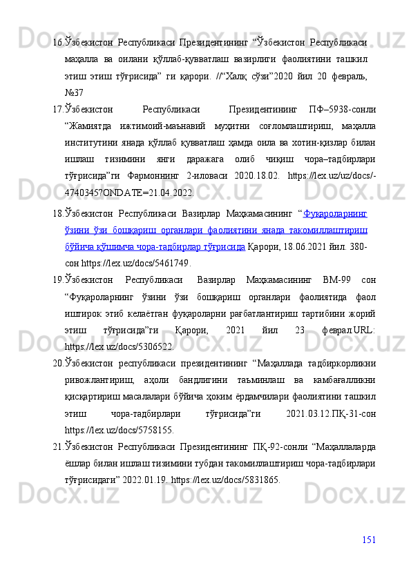 16. Ўзбекистон   Республикаси   Президентининг   “Ўзбекистон   Республикаси
маҳалла   ва   оилани   қўллаб-қувватлаш   вазирлиги   фаолиятини   ташкил
этиш   этиш   тўғрисида”   ги   қарори.   //“Халқ   сўзи”2020   йил   20   февраль,
№37
17. Ўзбекистон     Республикаси     Президентининг   ПФ–5938-сонли
“Жамиятда   ижтимоий-маънавий   муҳитни   соғломлаштириш,   маҳалла
институтини   янада   қўллаб   қувватлаш   ҳамда   оила   ва   хотин-қизлар   билан
ишлаш   тизимини   янги   даражага   олиб   чиқиш   чора–тадбирлари
тўғрисида”ги   Фармоннинг   2-иловаси   2020.18.02.   https://lex.uz/uz/docs/-
4740345?ONDATE=21.04.2022 .
18. Ўзбекистон   Республикаси   Вазирлар   Маҳкамасининг   “ Фуқароларнинг
ўзини   ўзи   бошқариш   органлари   фаолиятини   янада   такомиллаштириш
бўйича қўшимча чора-тадбирлар тўғрисида  Қарори, 18.06.2021 йил. 380-
сон  https://lex.uz/docs/5461749 .
19. Ўзбекистон   Республикаси   Вазирлар   Маҳкамасининг   ВМ-99   сон
“Фуқароларнинг   ўзини   ўзи   бошқариш   органлари   фаолиятида   фаол
иштирок   этиб   келаётган   фуқароларни   рағбатлантириш   тартибини   жорий
этиш   тўғрисида”ги   Қарори,   2021   йил   23   феврал.URL:
https://lex.uz/docs/5306522 .
20. Ўзбекистон   республикаси   президентининг   “ Маҳаллада   тадбиркорликни
ривожлантириш,   аҳоли   бандлигини   таъминлаш   ва   камбағалликни
қисқартириш масалалари бўйича ҳоким ёрдамчилари фаолиятини ташкил
этиш   чора-тадбирлари   тўғрисида”ги   2021.03.12.ПҚ-31-сон
https://lex.uz/docs/5758155 .
21. Ўзбекистон   Республикаси   Президентининг   ПҚ-92-сонли   “Маҳаллаларда
ёшлар билан ишлаш тизимини тубдан такомиллаштириш чора-тадбирлари
тўғрисидаги” 2022.01.19.  https://lex.uz/docs/5831865 .
151 