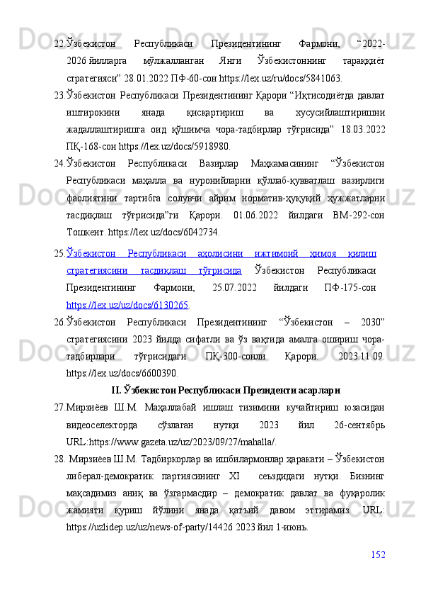 22. Ўзбекистон   Республикаси   Президентининг   Фармони,   “2022 -
2026   йилларга   мўлжалланган   Янги   Ўзбекистоннинг   тараққиёт
стратегияси”  28.01.2022 ПФ-60-сон   https://lex.uz/ru/docs/5841063 .
23. Ўзбекистон   Республикаси   Президентининг Қарори “ Иқтисодиётда давлат
иштирокини   янада   қисқартириш   ва   хусусийлаштиришни
жадаллаштиришга   оид   қўшимча   чора-тадбирлар   тўғрисида”   18.03.2022
ПҚ-168-сон  https://lex.uz/docs/5918980 .
24. Ўзбекистон   Республикаси   Вазирлар   Маҳкамасининг   “Ўзбекистон
Республикаси   маҳалла   ва   нуронийларни   қўллаб-қувватлаш   вазирлиги
фаолиятини   тартибга   солувчи   айрим   норматив-ҳуқуқий   ҳужжатларни
тасдиқлаш   тўғрисида”ги   Қарори.   01.06.2022   йилдаги   ВМ-292-сон
Тошкент.   https://lex.uz/docs/6042734 .
25. Ўзбекистон   Республикаси   аҳолисини   ижтимоий   ҳимоя   қилиш   
стратегиясини   тасдиқлаш   тўғрисида   Ўзбекистон   Республикаси
Президентининг   Фармони,   25.07.2022   йилдаги   ПФ-175-сон
https://lex.uz/uz/docs/6130265 .
26. Ўзбекистон   Республикаси   Президентининг   “Ўзбекистон   –   2030”
стратегиясини   2023   йилда   сифатли   ва   ўз   вақтида   амалга   ошириш   чора-
тадбирлари   тўғрисидаги   ПҚ-300-сонли   Қарори.   2023.11.09.
https://lex.uz/docs/6600390 .
II. Ўзбекистон Республикаси Президенти асарлари
27. Мирзиёев   Ш.М.   Маҳаллабай   ишлаш   тизимини   кучайтириш   юзасидан
видеоселекторда   сўзлаган   нутқи   2023   йил   26-сентябрь
URL: https://www.gazeta.uz/uz/2023/09/27/mahalla/ .
28.  Мирзиёев Ш.М. Тадбиркорлар ва ишбилармонлар ҳаракати – Ўзбекистон
либерал-демократик   партиясининг   ХI     сеъздидаги   нутқи.   Бизнинг
мақсадимиз   аниқ   ва   ўзгармасдир   –   демократик   давлат   ва   фуқаролик
жамияти   қуриш   йўлини   янада   қатъий   давом   эттирамиз.   URL:
https://uzlidep.uz/uz/news-of-party/14426  2023 йил 1-июнь.
152 