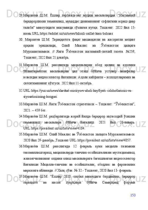 29. Мирзиёев   Ш.М.   Ёшлар   тарбияси-энг   муҳим   масалалардан.   “Ижтимоий
барқарорликни таъминлаш, муқаддас динимизнинг софлигини асраш-давр
талаби”   мавзусидаги   анжуманда   сўзлаган   нутқи.   Тошкент :   2022   йил   15-
июнь URL: https://adolat.uz/uz/news/bilimli-millat-kam-bolmas .
30.   Мирзиёев   Ш.М.   Тараққиётга   фақат   машаққатли   ва   жасоратли   меҳнат
орқали   эришилади,   Олий   Мажлис   ва   Ўзбекистон   ҳалқига
Мурожаатномаси.   //   Янги   Ўзбекистон   ижтимоий-сиёсий   газета.   №259,
Тошкент, 2022 йил 21 декабрь.
31. Мирзиёев   Ш.М.   раислигида   маҳаллаларни   обод   қилиш   ва   аҳолини
ўйлантираётган   масалаларни   ҳал   этиш   бўйича   устувор   вазифалар
юзасидан видеоселектор йиғилиши. Аҳоли кайфияти – ислоҳотларимиз ва
сиёсатимизнинг кўзгуси.  2022 йил 11-октябрь.                                      
32. URL: https://yuz.uz/news/shavkat-mirziyoev-aholi-kayfiyati--islohotlarimiz-va-
siyosatimizning-kozgusi .
33. Мирзиёев   Ш.М.   Янги   Ўзбекистон   стратегияси   –   Тошкент:   “Ўзбекистон”,
2021. – 459 бет.
34. Мирзиёев   Ш.М.   раҳбарлигида   жорий   йилда   барқарор   иқтисодий   ўсишни
таъминлаш   масалалари   бўйича   йиғилиш.   2021   йил   26-январь.
URL: https://president.uz/uz/lists/view/4104 .              
35. Мирзиёев   Ш.М.   Олий   Мажлис   ва   Ўзбекистон   халқига   Мурожаатномаси.
2020 йил 29-декабрь.,Тошкент URL: https://president.uz/uz/lists/view/4057 .
36. Мирзиёев   Ш.М.   раислигида   12   февраль   куни   маҳалла   тизимини
такомиллаштириш, маҳаллаларда тинчлик-осойишталикни мустаҳкамлаш,
жиноятчиликнинг олдини олиш масалаларига бағишланган видеоселектор
йиғилиши   Маҳалла-тинчлик   ва   осойишталик,   ободлик   ва   фаровонлик
марказига айланади. // Халқ сўзи. № 32.- Тошкент, 2020 йил 13- февраль.
37. Мирзиёев   Ш.М.   “Ёшлар   2020:   глобал   миқёсдаги   бирдамлик,   барқарор
тараққиёт   ва   инсон   хуқуқлари   бўйича   Самарқанд   форуми
153 