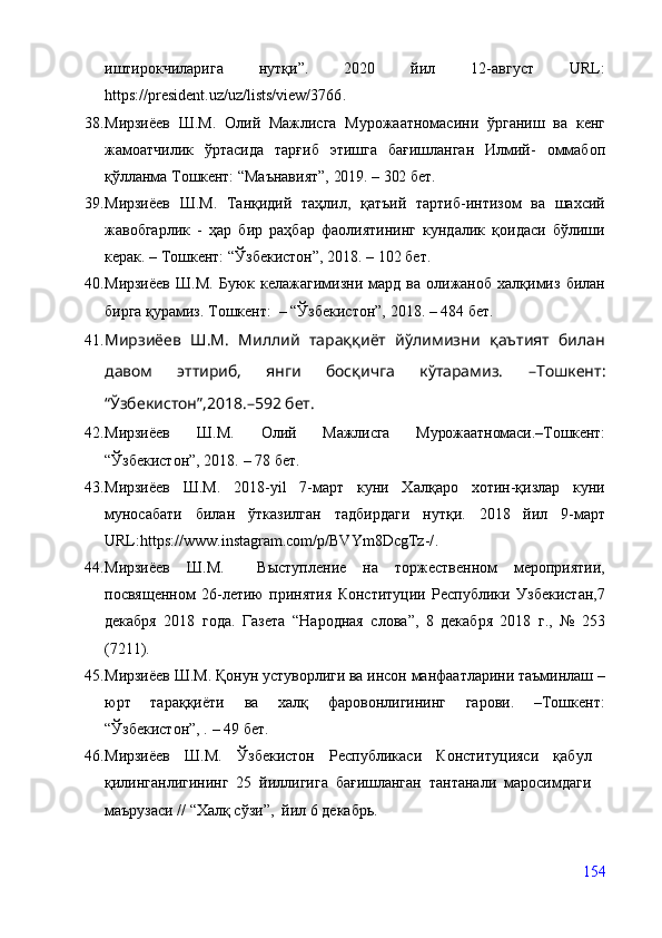 иштирокчиларига   нутқи”.   2020   йил   12-август   URL:
https://president.uz/uz/lists/view/3766 .
38. Мирзиёев   Ш.М.   Олий   Мажлисга   Мурожаатномасини   ўрганиш   ва   кенг
жамоатчилик   ўртасида   тарғиб   этишга   бағишланган   Илмий-   оммабоп
қўлланма  Тошкент:   “Маънавият”,  2019.   –   302  бет.
39. Мирзиёев   Ш.М.   Танқидий   таҳлил,   қатъий   тартиб-интизом   ва   шахсий
жавобгарлик   -   ҳар   бир   раҳбар   фаолиятининг   кундалик   қоидаси   бўлиши
керак. – Тошкент: “Ўзбекистон”, 2018.  –  102 бет. 
40. Мирзиёев   Ш.М.   Буюк  келажагимизни   мард   ва   олижаноб   халқимиз   билан
бирга қурамиз. Тошкент:  – “Ўзбекистон”, 2018.  –  484 бет. 
41. Мирзиёев   Ш.М.   Миллий   тараққиёт   йўлимизни   қаътият   билан
давом   эттириб,   янги   босқичга   кўтарамиз.   –Тошкент :
“Ўзбекистон”,2018. – 592 бет.
42. Мирзиёев   Ш.М.   Олий   Мажлисга   Мурожаатномаси.–Тошкент:
“Ўзбекистон”, 2018.  –  78 бет.
43. Мирзиёев   Ш.М.   2018-yil   7-март   куни   Халқаро   хотин-қизлар   куни
муносабати   билан   ўтказилган   тадбирдаги   нутқи.   2018   йил   9- март
URL: https://www.instagram.com/p/BVYm8DcgTz-/ .
44. Мирзиёев   Ш. М.     Выступление   на   торжественном   мероприятии,
посвященном   26-летию   принятия   Конституции   Республики   Узбекистан,7
декабря   2018   года.   Газета   “ Народная   слова ” ,   8   декабря   2018   г.,   №   253
(7211).
45. Мирзиёев Ш.М. Қонун устуворлиги ва инсон манфаатларини таъминлаш –
юрт   тараққиёти   ва   халқ   фаровонлигининг   гарови.   –Тошкент:
“Ўзбекистон”, .   –  49 бет.
46. Мирзиёев   Ш.М.   Ўзбекистон   Республикаси   Конституцияси   қабул
қилинганлигининг   25   йиллигига   бағишланган   тантанали   маросимдаги
маърузаси // “Халқ сўзи”,  йил 6 декабрь.
154 