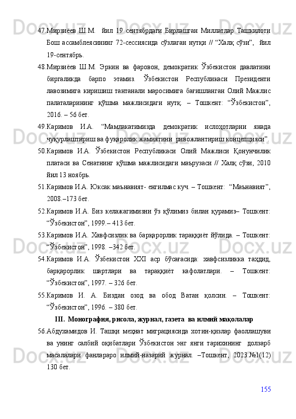 47. Мирзиёев   Ш.М.     йил   19   сентябрдаги   Бирлашган   Миллатлар   Ташкилоти
Бош   ассамблеясининг   72-сессиясида   сўзлаган   нутқи   //   “Халқ   сўзи”,     йил
19-сентябрь.
48. Мирзиёев   Ш.М.   Эркин   ва   фаровон,   демократик   Ўзбекистон   давлатини
биргаликда   барпо   этамиз.   Ўзбекистон   Республикаси   Президенти
лавозимига   киришиш   тантанали   маросимига   бағишланган   Олий   Мажлис
палаталарининг   қўшма   мажлисидаги   нутқ.   –   Тошкент:   “Ўзбекистон”,
2016. – 56 бет.
49. Каримов   И.А.   “Мамлакатимизда   демократик   ислоҳотларни   янада
чуқурлаштириш ва фуқаролик жамиятини  ривожлантириш концепцияси”.
50. Каримов   И.А.   Ўзбекистон   Республикаси   Олий   Мажлиси   Қонунчилик
платаси   ва   Сенатнинг   қўшма   мажлисидаги   маърузаси   //   Халқ   сўзи,   2010
йил 13 ноябрь.
51. Каримов И.А. Юксак маънавият- енгилмас куч. – Тошкент:  “Маънавият”,
2008. – 173 бет.
52. Каримов   И.А.   Биз   келажагимизни   ўз   қўлимиз   билан   қурамиз–   Тошкент:
“Ўзбекистон”, 1999. –  413 бет.
53. Каримов   И.А.   Хавфсизлик   ва   барқарорлик   тараққиёт   йўлида.   –   Тошкент:
“Ўзбекистон”, 1998.   – 342 бет.
54. Каримов   И.А.   Ўзбекистон   XXI   аср   бўсағасида:   хавфсизликка   таҳдид,
барқарорлик   шартлари   ва   тараққиёт   кафолатлари.   –   Тошкент:
“Ўзбекистон”, 1997.  –  326 бет.
55. Каримов   И.   А.   Биздан   озод   ва   обод   Ватан   қолсин.   –   Тошкент:
“Ўзбекистон”, 1996.  –  380 бет.
III.  Монография, рисола, журнал, газета  ва илмий мақолалар
56. Абдухамидов   И.   Ташқи   меҳнат   миграциясида   хотин-қизлар   фаоллашуви
ва   унинг   салбий   оқибатлари   Ўзбекистон   энг   янги   тарихининг     долзарб
масалалари   фанлараро   илмий-назарий   журнал.   –Тошкент,   2023.№1(12)
130 бет.
155
