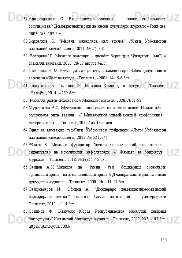 57. Адилходжаева   С.   Благо получие   махалли.   –   залог   стабильности
государства// Демократлаштириш ва инсон  ҳуқуқлари журнали –Тошкент,
2003. №3. 107 бет.
58. Бердалиев   Б.   “Масала   маҳаллада   ҳал   этилса”   //Янги   Ўзбекистон
ижтимоий-сиёсий газета, 2021. №27(283). 
59.   Бозорова   Ш.  Маҳалла   раислари  –  ҳисобот  беришдан   бўшадими...(ми?)   //
Маҳалла газетаси, 2020. 20-27 август №27.
60. Исмоилов Н.   М. Кучли давлатдан-кучли жамият сари: ўзбек қонунчилиги
асослари   //Ҳаёт ва қонун. –Тошкент, –2001. №4.5-6 бет.
61. Ишқуватов   В.,   Толипов   Ф.     Маҳалла:   ўтмишда   ва   бугун.     –   Тошкент:
“Наврўз”, 2014. – 232 бет.
62.  Маҳалла раиси-ислоҳотчи // Маҳалла газетаси, 2020. №51-52.
63. Муртазаева   Р.Ҳ.   Мустаҳкам   оила-давлат   ва   жамият   асоси.   Илмли   аёл-
мустаҳкам   оила   таянчи     //   Минтақавий   илмий-амалий   конференция
материаллари. –  Тошкент, 2012 йил 13 апрел. 
64. Одил   ва   мустақил   суд-Янги   Ўзбекистон   пойдевори   //Янги   Ўзбекистон
ижтимоий-сиёсий газета,  2022. № 52 (574).
65. Рўзиев   З.   Маҳалла   фуқаролар   йиғини   расслари   сайлови:   янгича
ёндашувлар   ва   қонунчилик   кафолатлари.   //   Жамият   ва   бошқарув
журнали. –Тошкент, 2018. №3 (81). 46-бет.
66. Саидов     А.Х.   Маҳалла       ва         ўзини         ўзи         бошқариш       органлари:
эркинлаштириш    ва замонавийлаштириш  // Демократлаштириш ва инсон
ҳуқуқлари журнали. –Тошкент, 2000.  №1. 11-17 бет.
67. Саифназаров   И.,   Обидов   А.   “Динлараро   ҳамжиҳатлик–ижтимоий
барқарорлик   омили.”   Тошкент   Давлат   иқтисодиёт       университети
Тошкент, 2019. – 114 бет.
68. Содиқов   Ф.   Жанубий   Корея   Республикасида   маҳаллий   ҳокимия
бошқаруви // Ижтимоий бошқарув журнали.–Тошкент, 2022. №3, – 63 бет.
https://ijtimoiy.uz/2082/ .
156 