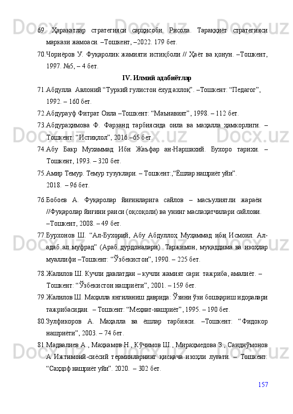 69.   Ҳаракатлар   стратегияси   сарҳисоби.   Рисола.   Тараққиёт   стратегияси
маркази жамоаси. –Тошкент, –2022. 179 бет.
70. Чориёров   У.   Фуқаролик   жамияти   истиқболи   //   Ҳаёт   ва   қонун.   –Тошкент,
1997. №5, – 4 бет.
IV. Илмий адабиётлар
71. Абдулла  Авлоний “Туркий гулистон ёхуд ахлоқ”. –Тошкент: “Педагог”, 
1992.   – 160 бет.
72. Абдурауф Фитрат Оила –Тошкент: “Маънавият”, 1998. – 112 бет.
73. Абдураҳимова   Ф.   Фарзанд   тарбиясида   оила   ва   маҳалла   ҳамкорлиги.   –
Тошкент: “Истиқлол”, 2016.–65 бет.
74. Абу   Бакр   Мухаммад   Ибн   Жаъфар   ан-Наршахий.   Бухоро   тарихи.   –
Тошкент, 1993. – 320 бет.
75. Амир   Темур.   Темур   тузуклари.   –   Тошкент:, “Ёшлар нашриёт уйи”. 
2018.    – 96 бет.
76. Бобоев   А.   Фуқаролар   йиғинларига   сайлов   –   масъулиятли   жараён
//Фуқаролар йиғини раиси (оқсоқоли) ва унинг маслаҳатчилари сайлови.
–Тошкент, 2008. – 49 бет.
77. Бурхонов   Ш.   “Ал-Бухорий,   Абу   Абдуллоҳ   Муҳаммад   ибн   Исмоил.   Ал-
адаб   ал   муфрад”   (Араб   дурдоналари).   Таржимон,   муқаддима   ва   изоҳлар
муаллифи –Тошкент:  “ Ўзбекистон ”, 1990. – 225 бет.
78. Жалилов Ш. Кучли давлатдан – кучли жамият сари: тажриба, амалиёт.  –
Тошкент: “Ўзбекистон нашриёти”, 2001. – 159 бет.
79. Жалилов Ш. Маҳалла янгиланиш даврида: Ўзини ўзи бошқариш идоралари
тажрибасидан.  – Тошкент: “Меҳнат-нашриёт”, 1995. – 190 бет.    
80. Зулфикоров   А.   Маҳалла   ва   ёшлар   тарбияси.   –Тошкент:   “Фидокор
нашриёти”, 2003.   – 74 бет.
81. Мадвалиев А., Маҳкамов Н., Кўчимов Ш., Мираҳмедова З., Саиднўмонов
А   Ижтимоий-сиёсий   терминларнинг   қисқача   изоҳли   луғати.   –   Тошкент:
“ Саҳҳоф нашриёт уйи”.  2020.    – 302 бет.
157 