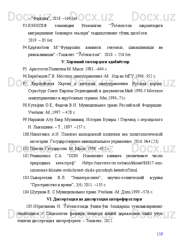 –   “ Фарғона”,   2018. –164 бет.
93. ЮНИCEФ   томонидан   ўтказилган   “Ўзбекистон   шароитидаги
миграциянинг   болаларга   таъсири”   тадқиқотининг   тўлиқ   ҳисоботи.
2019. – 85 бет.  
94. Қирғизбоев   М.“Фуқаролик   жамияти:   генезиси,   шакилланиши   ва
ривожланиши”  – Тошкент: “Ўзбекистон”.  2010. – 256 бет.
V. Хорижий тиллардаги адабиётлар
95.  Аристотел Политика М. Мысл. 1983.  – 644 с .
96. Барабашев Г.В. Местное самоуправление.-М.: Изд-во МГУ.1996.-352 с.
97.   Европейская   Хартия   о   местном   самоуправлении.   Русская   версия .
Страсбург.Совет Европы.Отдеизданий и документов.Май 1990 // Местное
самоуправление в зарубежных странах.-Мю,1994,-71с.
98. Кутафин   О.Е,   Фадеев   В.И.   Муниципаьное   право   Российской   Федерации:
Учебник.-М.,1997. –  4 28   с .  
99. Наршахи   Абу   Бакр   Мухаммад.   История   Бухары   /   Пере вод   с   персидского
Н. Лыкошина. – Т : , 1897. – 157 с.
100. Никитенко   А.И.   Понятие   молодежной   политики   как   политологической
категории. Государственное миниципалъное управление. 2016. №4 (23)
101. Платон. Государство. М; Мысл. 1994. –452 с.    
102. Ромашенко   С.А.   “ООН:   Изменение   климата   увеличивает   число
природных   катастроф”   // https :// universe - tss . su / main / klimat /86817- oon -
izmenenie - klimata - uvelichivaet - chislo - prirodnyh - katastrof . html .
103. Сывороткин   В.Л.   “Землетрясение”,   научно-технический   журнал
“Пространство и время”, 2(4)   2011. –135  с .   
104. Шугрина Е.   С.Муниципальное право.Учебник.-М.:Дело,1999. – 576  с.  
VI. Дисертация ва дисертация авторефератлари
        105.Ибрагимова   Н.   Ўзбекистонда   ўзини-ўзи   бошқариш   тузилмаларининг
эволюцияси   //   Социология   фанлари   номзоди   илмий   даражасини   олиш   учун
ёзилган диссертация  автореферати. – Тошкент, 2012.
159 