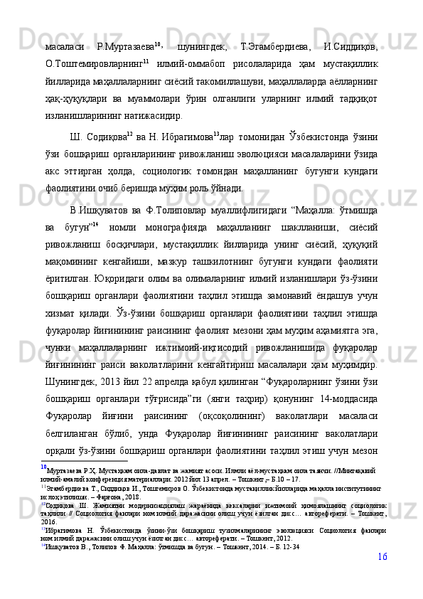 масаласи   Р.Муртазаева 10
,  
шунингдек,   Т.Эгамбердиева,   И.Сиддиқов,
О.Тоштемировларнинг 11
  илмий-оммабоп   рисолаларида   ҳам   мустақиллик
йилларида маҳаллаларнинг сиёсий такомиллашуви, маҳаллаларда аёлларнинг
ҳақ-ҳуқуқлари   ва   муаммолари   ўрин   олганлиги   уларнинг   илмий   тадқиқот
изланишларининг натижасидир.
Ш. Содиқова 12
  ва Н. Ибрагимова 13
ла р   томонидан   Ўзбекистонда   ўзини
ўзи   бошқариш   органларининг ривожланиш эволюцияси масалаларини ўзида
акс   эттирган   ҳолда,   социологик   томондан   маҳалланинг   бугунги   кундаги
фаолиятини очиб беришда муҳим роль ўйнади.
В.Ишқуватов   ва   Ф.Толиповлар   муаллифлигидаги   “Маҳалла:   ўтмишда
ва   бугун” 14
  номли   монографияда   маҳалланинг   шаклланиши,   сиёсий
ривожланиш   босқичлари,   мустақиллик   йилларида   унинг   сиёсий,   ҳуқуқий
мақомининг   кенгайиши,   мазкур   ташкилотнинг   бугунги   кундаги   фаолияти
ёритилган.   Юқоридаги   олим   ва   олималарнинг   илмий   изланишлари   ўз-ўзини
бошқариш   органлари   фаолиятини   таҳлил   этишда   замонавий   ёндашув   учун
хизмат   қилади.   Ўз-ўзини   бошқариш   органлари   фаолиятини   таҳлил   этишда
фуқаролар йиғинининг раисининг фаолият мезони ҳам муҳим аҳамиятга эга,
чунки   маҳаллаларнинг   ижтимоий-иқтисодий   ривожланишида   фуқаролар
йиғинининг   раиси   ваколатларини   кенгайтириш   масалалари   ҳам   муҳимдир.
Шунингдек, 2013 йил 22 апрелда қабул қилинган “Фуқароларнинг ўзини ўзи
бошқариш   органлари   тўғрисида”ги   (янги   таҳрир)   қонунинг   14-моддасида
Фуқаролар   йиғини   раисининг   (оқсоқолининг)   ваколатлари   масаласи
белгиланган   бўлиб,   унда   Фуқаролар   йиғинининг   раисининг   ваколатлари
орқали   ўз-ўзини   бошқариш   органлари   фаолиятини   таҳлил   этиш   учун   мезон
10
Муртазаева   Р.Ҳ.   Мустаҳкам   оила-давлат   ва   жамият   асоси. Илмли   аёл-мустаҳкам   оила   таянчи.   //Минтақавий 
илмий-амалий   конференция   материаллари. 2012  йил  13   апрел.  –  Тошкент, –  Б.10 – 17.
11
Эгамбердиева Т., Сиддиқов И., Тоштемиров О. Ўзбекистонда мустақиллик йилларида маҳалла институтининг 
ислоҳ этилиши. –  Фарғона,   2018.
12
Содиқова   Ш.   Жамиятни   модернизациялаш   жараёнида   кексаларни   ижтимоий   ҳимоялашнинг   социологик
таҳлили   //   Социология   фанлари   ном.илмий   даражасини   олиш   учун   ёзилган   дисс…   автореферати.   –   Тошкент,
2016.
13
Ибрагимова   Н.   Ўзбекистонда   ўзини-ўзи   бошқариш   тузилмаларининг   эволюцияси   Социология   фанлари
ном.илмий даражасини олиш учун ёзилган дисс… автореферати. – Тошкент, 2012.
14
Ишқуватов В., Толипов Ф. Маҳалла: ўтмишда ва бугун. –   Тошкент, 2014. – Б. 12-34
16 