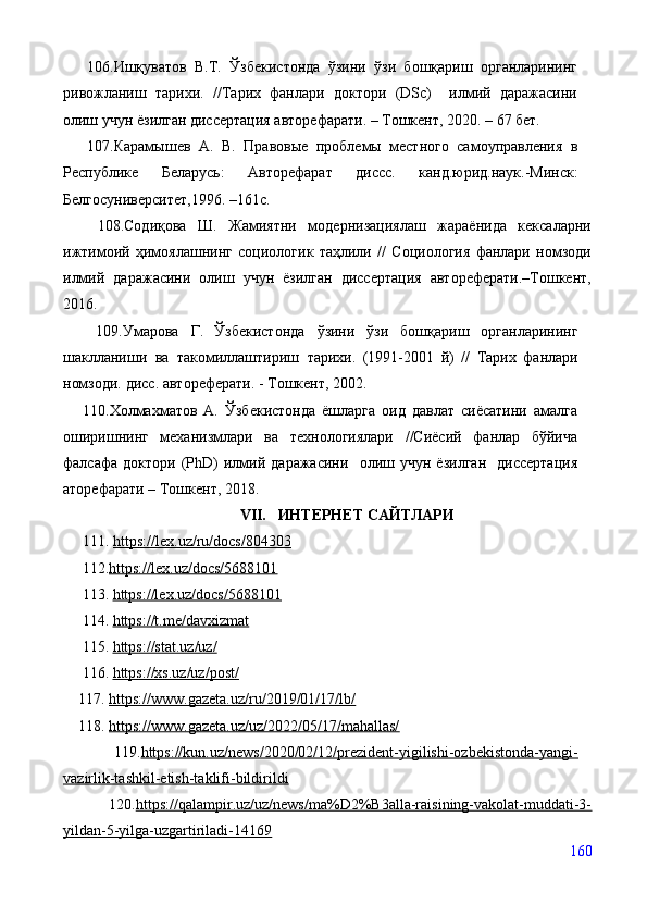       106.Ишқуватов   В.Т.   Ўзбекистонда   ўзини   ўзи   бошқариш   органларининг
ривожланиш   тарихи.   //Тарих   фанлари   доктори   (DSc)     илмий   даражасини
олиш учун ёзилган диссертация авторефарати. – Тошкент, 2020. – 67 бет.
      107.Карамышев   А.   В.   Правовые   проблемы   местного   самоуправления   в
Республике   Беларусь:   Авт о реф арат   диссс.   канд.юрид.наук.-Минск:
Белгосуниверситет,1996.  – 161с .
      108.Содиқова   Ш.   Жамиятни   модернизациялаш   жараёнида   кексаларни
ижтимоий   ҳимоялашнинг   социологик   таҳлили   //   Социология   фанлари   номзоди
илмий   даражасини   олиш   учун   ёзилган   диссертация   автореферати.–Тошкент,
2016. 
      109.Умарова   Г.   Ўзбекистонда   ўзини   ўзи   бошқариш   органларининг
шаклланиши   ва   такомиллаштириш   тарихи.   (1991-2001   й)   //   Тарих   фанлари
номзоди.   дисс.   автореферати.   -   Тошкент,   2002.  
      110.Холмахматов   А.   Ўзбекистонда   ёшларга   оид   давлат   сиёсатини   амалга
оширишнинг   механизмлари   ва   технологиялари   //Сиёсий   фанлар   бўйича
фалсафа   доктори   (PhD)   илмий   даражасини     олиш   учун   ёзилган     диссертация
аторефарати –   Тошкент, 2018.
VII.    ИНТЕРНЕТ САЙТЛАРИ
111.  https://lex.uz/ru/docs/804303
     112. https://lex.uz/docs/5688101
     113.  https://lex.uz/docs/5688101
     114.  https://t.me/davxizmat
     115.  https://stat.uz/uz/
     116.  https://хs.uz/uz/post/
    117.  https://www.gazeta.uz/ru/2019/01/17/lb/
    118.  https://www.gazeta.uz/uz/2022/05/17/mahallas/
        119. https://kun.uz/news/2020/02/12/prezident-yigilishi-ozbekistonda-yangi-
vazirlik-tashkil-etish-taklifi-bildirildi
        120. https://qalampir.uz/uz/news/ma%D2%B3alla-raisining-vakolat-muddati-3-
yildan-5-yilga-uzgartiriladi-14169
160 