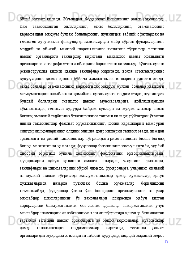 бўлиб   хизмат   қилади.   Жумладан;   Фуқаролар   йиғинининг   раиси   (оқсоқоли):
Кам   таъминланган   оилаларнинг,   етим   болаларнинг,   ота-онасининг
қарамоғидан   маҳрум   бўлган   болаларнинг,   шунингдек   табиий   офатлардан   ва
техноген   хусусиятли   фавқулодда   вазиятлардан   жабр   кўрган   фуқароларнинг
моддий   ва   уй-жой,   маиший   шароитларини   яхшилаш   тўғрисида   тегишли
давлат   органларига   таклифлар   киритади;   маҳаллий   давлат   ҳокимияти
органларига янги дафн этиш жойларини барпо этиш ва мавжуд бўлганларини
реконструкция   қилиш   ҳақида   таклифлар   киритади;   вояга   етмаганларнинг
ҳуқуқларини   ҳимоя   қилиш   бўйича   жамоатчилик   ишларини   ташкил   этади,
етим   болалар,   ота-онасининг   қарамоғидан   маҳрум   бўлган   болалар   ҳақидаги
маълумотларни васийлик ва ҳомийлик органларига тақдим этади, шунингдек
бундай   болаларни   тегишли   давлат   муассасаларига   жойлаштиришга
кўмаклашади;   тегишли   ҳудудда   байрам   кунлари   ва   муҳим   саналар   билан
боғлиқ оммавий тадбирлар ўтказилишини ташкил қилади; рўйхатдан ўтмаган
диний   ташкилотлар   фаолият   кўрсатишининг,   диний   қарашларни   мажбуран
сингдириш ҳолларининг олдини олишга доир ишларни ташкил этади, виждон
эркинлиги   ва   диний   ташкилотлар   тўғрисидаги   риоя   этилиши   билан   боғлиқ
бошқа масалаларни ҳал этади; фуқаролар йиғинининг масъул котиби, ҳарбий
ҳисобни   юритиш   бўйича   ходимнинг   фаолиятини   мувофиқлаштиради;
фуқароларни   қабул   қилишни   амалга   оширади,   уларнинг   аризалари,
таклифлари   ва   шикоятларини   кўриб   чиқади;   фуқароларга   уларнинг   оилавий
ва   мулкий   аҳволи   тўғрисида   маълумотномалар   ҳамда   ҳужжатлар,   қонун
ҳужжатларида   назарда   тутилган   бошқа   ҳужжатлар   берилишини
таъминлайди;   фуқаролар   ўзини   ўзи   бошқариш   органларининг   ва   улар
мансабдор   шахсларининг   ўз   ваколатлари   доирасида   қабул   қилган
қарорларини   бажармаганлиги   ёки   лозим   даражада   бажармаганлиги   учун
мансабдор шахсларни жавобгарликка тортиш тўғрисида қонунда белгиланган
тартибда   тегишли   давлат   органларига   ва   бошқа   корхоналар,   муассасалар
ҳамда   ташкилотларга   тақдимномалар   киритади;   тегишли   давлат
органларидан муҳофаза этиладиган табиий ҳудудлар, моддий маданий мерос
17 