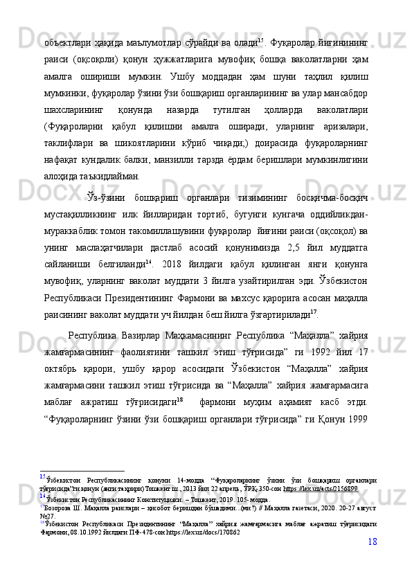объектлари   ҳақида   маълумотлар   сўрайди   ва   олади 15
.   Фуқаролар   йиғинининг
раиси   (оқсоқоли)   қонун   ҳужжатларига   мувофиқ   бошқа   ваколатларни   ҳам
амалга   ошириши   мумкин.  
Ушбу   моддадан   ҳам   шуни   таҳлил   қилиш
мумкинки, фуқаролар ўзини ўзи бошқариш органларининг ва улар мансабдор
шахсларининг   қонунда   назарда   тутилган   ҳолларда   ваколатлари
(Фуқароларни   қабул   қилишни   амалга   оширади,   уларнинг   аризалари,
таклифлари   ва   шикоятларини   кўриб   чиқади;)   доирасида   фуқароларнинг
нафақат   кундалик   балки,   манзилли   тарзда   ёрдам   беришлари   мумкинлигини
алоҳида таъкидлайман.
    Ўз-ўзини   бошқариш   органлари   тизимининг   босқичма-босқич
мустақилликнинг   илк   йилларидан   тортиб,   бугунги   кунгача   оддийликдан-
мураккаблик томон   такомиллашувини фуқаролар    йиғини раиси (оқсоқол) ва
унинг   маслаҳатчилари   дастлаб   асосий   қонунимизда   2,5   йил   муддатга
сайланиши   белгиланди 16
.   2018   йилдаги   қабул   қилинган   янги   қонунга
мувофиқ,   уларнинг   ваколат   муддати   3   йилга   узайтирилган   эди.   Ўзбекистон
Республикаси  Президентининг  Фармони  ва   махсус   қарорига  асосан   маҳалла
раисининг ваколат муддати уч йилдан беш йилга ўзгартирилади 17
.
Республика   Вазирлар   Маҳкамасининг   Республика   “Маҳалла”   хайрия
жамғармасининг   фаолиятини   ташкил   этиш   тўғрисида”   ги   1992   йил   17
октябрь   қарори,   ушбу   қарор   асосидаги   Ўзбекистон   “Маҳалла”   хайрия
жамғармасини   ташкил   этиш   тўғрисида   ва   “Маҳалла”   хайрия   жамғармасига
маблағ   ажратиш   тўғрисидаги 18
    фармони   муҳим   аҳамият   касб   этди.
“Фуқароларнинг   ўзини   ўзи   бошқариш   органлари   тўғрисида”   ги   Қонун   1999
15
Ўзбекистон   Республикасининг   қонуни   14-модда   “Фуқароларнинг   ўзини   ўзи   бошқариш   органлари
тўғрисида”ги қонун (янги таҳрири)Тошкент ш., 2013 йил 22 апрель, ЎРҚ-350-сон  https://lex.uz/acts/2156899
16
Ўзбекистон   Республикасининг   Конституцияси.   –  Тошкент,   2019.   105-   модда.
17
Бозорова Ш. Маҳалла раислари – ҳисобот беришдан бўшадими...(ми?) // Маҳалла газетаси, 2020. 20-27 август
№27.
18
Ўзбекистон   Республикаси   Президентининг   “Маҳалла”   хайрия   жамғармасига   маблағ   ажратиш   тўғрисидаги
Фармони, 08.10.1992 йилдаги ПФ-478-сон https://lex.uz/docs/170862
18