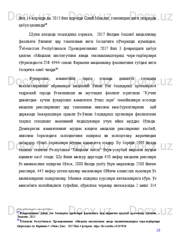 йил 14 апрелда ва 2013 йил апрелда Олий Мажлис томонидан янги таҳрирда
қабул қилинди 19
.  
Шуни   алоҳида   таъкидлаш   керакки,     2017   йилдан   бошлаб   маҳаллалар
фаолияти   ўзининг   ҳар   томонлама   янги   босқичига   кўтарилди   жумладан;
Ўзбекистон   Республикаси   Президентининг   2017   йил   3   февралдаги   қабул
қилган   «Маҳалла   институтини   янада   такомиллаштириш   чора-тадбирлари
тўғрисида»ги  ПФ  4944-сонли Фармони маҳаллалар фаолиятини тубдан  янги
босқичга олиб чиқди 20
. 
Фуқаролик   жамиятини   барпо   этишда   давлатга   тегишли
ваколатларининг   айримлари   маҳаллий   ўзини   ўзи   бошқариш   органларига
тадрижий   тарзда   ўтказилиши   ва   мустақил   фаолият   юритиши   “Кучли
давлатдан-   кучли   фуқаролик   жамиятига   ўтиш   сари”   тамойиллари   асосида
маҳалла   раисларининг   ҳар   томонлама   лавозим   мажбуриятларини     қай
даражада   бажаришлари   орқали   ўз-ўзини   бошқариш   органлари   фаолиятини
таҳлил   этишнинг   замонавий   ёндашувлари   учун   айни   муддао   бўлади.
Демократик   жамиятининг   муҳим   жиҳати   маҳалла   раисларнинг   касбий,
лавозим   борасидаги   салоҳиятини   ошириш   ва   ислоҳотлар   жараёнидан
хабардор   бўлиб   боришлари   муҳим   аҳамиятга   эгадир.   Бу   борада   1999   йилда
ташкил   этилган   Республика   “Маҳалла   зиёси”   ўқув-услубий   маркази   муҳим
аҳамият   касб   этади.   Шу   йили   мазкур   даргоҳда   450   нафар   маҳалла  раислари
ўз малакасини оширган бўлса, 2000 йилда ушбу ўқув марказида 2500 йиғин
раислари, 445 нафар хотин-қизлар масалалари бўйича комиссия аъзолари ўз
малакаларини оширганлар. Малака ошириш   курслари натижаларига кўра, ўз
мансабига   нолойиқлиги   туфайли,   кўрилган   чоралар   натижасида   2   минг   314
19
Фуқароларнинг   ўзини   ўзи   бошқариш   органлари   фаолиятига   оид   норматив-ҳуқуқий   ҳужжатлар   тўплами.   –
Тошкент,   2015.
20
Ўзбекитон   Республикаси   Президентининг   «Маҳалла   институтини   янада   такомиллаштириш   чора-тадбирлари
тўғрисида» ги Фармони.// «Халқ сўзи».   2017  йил 4 февраль.   https://lex.uz/docs/3107036
19 