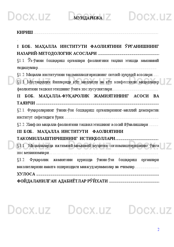 МУНДАРИЖА
КИРИШ ............................................................................................................... ...........
.
I   БОБ.   МАҲАЛЛА   ИНСТИТУТИ   ФАОЛИЯТИНИ   ЎРГАНИШНИНГ
НАЗАРИЙ-МЕТОДОЛОГИК АСОСЛАРИ .................................... ........................
§ 1 .1.   Ўз-ўзини   бошқариш   органлари   фаолиятини   таҳлил   этишда   замонавий
ёндашувлар....................................................................................................................
§ 1.2. Маҳалла институтини такомиллаштиришнинг сиёсий-ҳуқуқий асослари......
§ 1.3.   Мустақиллик   йилларида   кўп   миллатли   ва   кўп   конфессияли   маҳаллалар
фаолиятини ташкил этишнинг ўзига хос хусусиятлари.............................................
II   БОБ.   МАҲАЛЛА-ФУҚАРОЛИК   ЖАМИЯТИНИНГ   АСОСИ   ВА
ТАЯНЧИ   ........................................................................................................................
§ 2.1.   Фуқароларнинг   ўзини-ўзи   бошқариш   органларининг-миллий   демократик
институт сифатидаги ўрни.................................................. .......................................... .
§ 2.2.   Хавфсиз маҳалла фаолиятини ташкил этишнинг асосий йўналишлари  .........
III  БОБ.    МАҲАЛЛА  ИНСТИТУТИ    ФАОЛИЯТИНИ 
ТАКОМИЛЛАШТИРИШНИНГ  ИСТИҚБОЛЛАРИ..........................................
§ 3.1.     Маҳаллаларда   ижтимоий-маънавий   муҳитни   соғломлаштиришнинг   ўзига
хос механизмлари…………………………………………...........................................
§ 3.2.   Фуқаролик   жамиятини   қуришда   ўзини-ўзи   бошқариш   органлари
ваколатларини амалга оширишдаги мавжуд муаммолар ва ечимлар........................
ХУЛОСА   ............................................................................................................... ..... ....
ФОЙДАЛАНИЛГАН АДАБИЁТЛАР РЎЙХАТИ ................................. ................
2